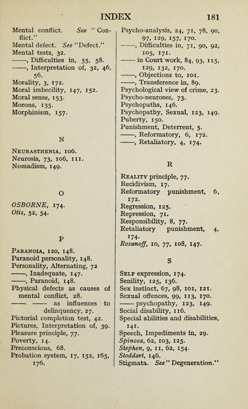Mental conflict. See “ Con¬ flict.” Mental defect. See “Defect.” Mental tests, 32. -, Difficulties in, 55, 58. -, Interpretation of, 32, 46, 56. Morality, 3, 172. Moral imbecility, 147, 152. Moral sense, 153. Morons, 135. Morphinism, 157. N Neurasthenia, 106. Neurosis, 73, 106, 111. Nomadism, 149. O OSBORNE, 174. Otis, 52, 54. P Paranoia, 120, 148. Paranoid personality, 148. Personality, Alternating, 72 -, Inadequate, 147. -, Paranoid, 148. Physical defects as causes of mental conflict, 28. - - as influences to delinquency, 27. Pictorial completion test, 42. Pictures, Interpretation of, 39. Pleasure principle, 77. Poverty, 14. Preconscious, 68. Probation system, 17, 152, 165, 176. Psycho-analysis, 24, 71, 78, 90, 97, 129, 157, 170. -, Difficulties in, 71, 90, 92, 105, 171. -in Court work, 84, 93, 115, 129, 132, 170. -, Objections to, 101. -, Transference in, 89. Psychological view of crime, 23. Psycho-neuroses, 73. Psychopaths, 146. Psychopathy, Sexual, 123, 149. Puberty, 150. Punishment, Deterrent, 5. -, Reformatory, 6, 172. -, Retaliatory, 4, 174. R Reality principle, 77. Recidivism, 17. Reformatory punishment, 6, 172. Regression, 123. Repression, 71. Responsibility, 8, 77. Retaliatory punishment, 4, 174. Rosanoff, 10, 77, 108, 147. S Self expression, 174. Senility, 125, 136. Sex instinct, 67, 98, 101, 121. Sexual offences, 99, 113, 170. -psychopathy, 123, 149. Social disability, 116. Special abilities and disabilities, 141. Speech, Impediments in, 29. Spinoza, 62, 103, 125. Stephen, 9, 11, 62, 154. Stoddart, 146. Stigmata. See ” Degeneration.’ ’
