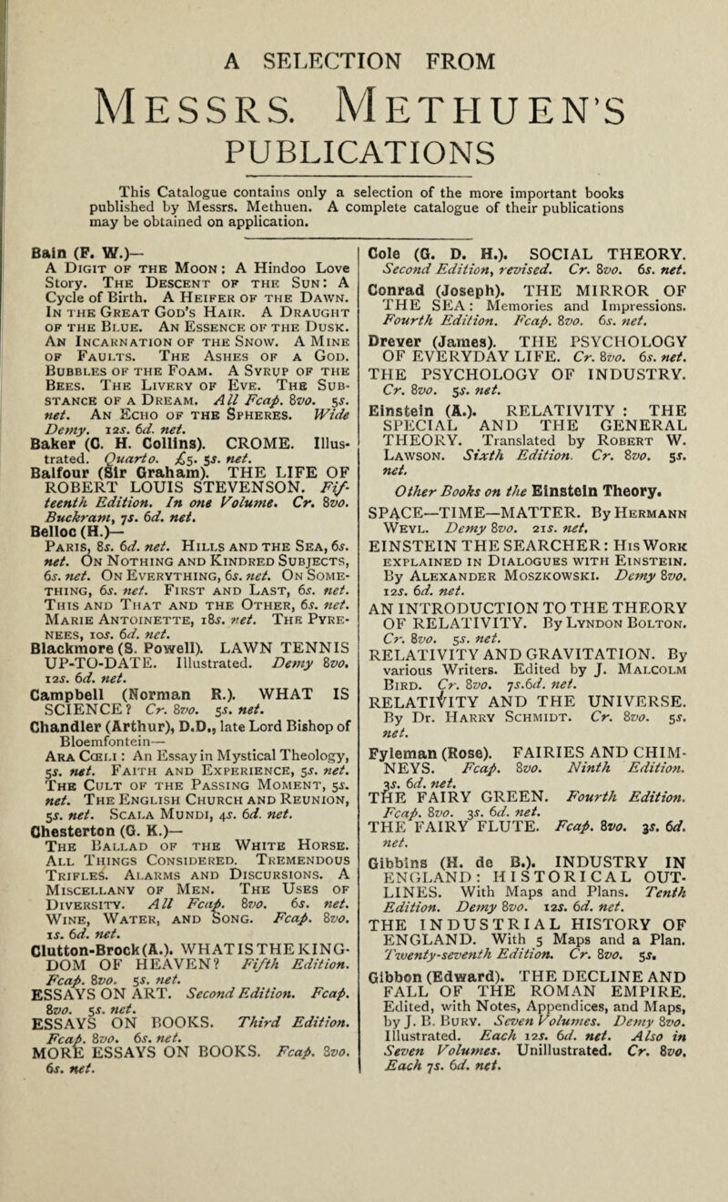 A SELECTION FROM Messrs. Methuen’s PUBLICATIONS This Catalogue contains only a selection of the more important books published by Messrs. Methuen. A complete catalogue of their publications may be obtained on application. Bain (F. W.)— A Digit of the Moon : A Hindoo Love Story. The Descent of the Sun: A Cycle of Birth. A Heifer of the Dawn. In the Great God’s Hair. A Draught of the Bi.ue. An Essence of the Dusk. An Incarnation of the Snow. A Mine of Faults. The Ashes of a God. Bubbles of the Foam. A Syrup of the Bees. The Livery of Eve. The Sub¬ stance of a Dream. All Fcap. 8vo. 5^. net. An Echo of the Spheres. Wide Demy. 12 s. 6d. net. Baker (C. H. Collins). CROME. Illus¬ trated. Quarto. ^5. 5J. net. Balfour (Sir Graham). THE LIFE OF ROBERT LOUIS STEVENSON. Fif¬ teenth Edition. In one Volume. Cr. 8vo. Buckram, 7s. 6d. net. Belloc (H.)— Paris, 8*. 6d. net. Hills and the Sea, 6j. net. On Nothing and Kindred Subjects, 6j. net. On Everything, 6$. net. On Some¬ thing, 6j. net. First and Last, 6j. net. This and That and the Other, 6j. net. Marie Antoinette, i8j. net. The Pyre¬ nees, 10s. 6d. net. Blackmore (S. Powell). LAWN TENNIS UP-TO-DATE. Illustrated. Demy 8vo. 12s. 6 d. net. Campbell (Norman R.). WHAT IS SCIENCE? Cr. 8vo. 5s. net. Chandler (Arthur), D.D., late Lord Bishop of Bloemfontein— Ara Cceli : An Essay in Mystical Theology, 5$. net. Faith and Experience, 5J. net. The Cult of the Passing Moment, 55. net. The English Church and Reunion, 5$. net. Scala Mundi, 4*. 6d. net. Chesterton (G. K.)— The Ballad of the White Horse. All Things Considered. Tremendous Trifles. Alarms and Discursions. A Miscellany of Men. The Uses of Diversity. All Fcap. 8z>0. 6s. net. Wine, Water, and Song. Fcap. 8vo. is. 6d. net. Clutton-Brock (A.). WHAT IS THE KING¬ DOM OF HEAVEN? Fifth Edition. Fcap. 8vo. 55. net. ESSAYS ON ART. Second Edition. Fcap. 8z>o. 5s. net. ESSAYS ON BOOKS. Third Edition. Fcap. 8vo. 6s. net. MORE ESSAYS ON BOOKS. Fcap. 3vo. 6j. net. Cole (G. D. H.). SOCIAL THEORY. Second Edition, revised. Cr. 8vo. 6s. net. Conrad (Joseph). THE MIRROR OF THE SEA: Memories and Impressions. Fourth Edition. Fcap. 8vo. 6s. net. Drever (James). TPIE PSYCHOLOGY OF EVERYDAY LIFE. Cr. 8vo. 6s. net. TPIE PSYCHOLOGY OF INDUSTRY. Cr. 8svo. 5s. net. Einstein (A.). RELATIVITY : THE SPECIAL AND THE GENERAL THEORY. Translated by Robert W. Lawson. Sixth Edition. Cr. 8vo. 5J. net. Other Books on the Einstein Theory. SPACE—TIME—MATTER. By Hermann Weyl. Demy 8vo. 21s. net, EINSTEIN THE SEARCHER: His Work explained in Dialogues with Einstein. By Alexander Moszkowski. Demy 8vo. 12s. 6d. net. AN INTRODUCTION TO THE THEORY OF RELATIVITY. By Lyndon Bolton. Cr. 8vo. 5-y. net. RELATIVITY AND GRAVITATION. By various Writers. Edited by J. Malcolm Bird. Cr. 8vo. -js.6d. net. RELATIVITY AND THE UNIVERSE. By Dr. Harry Schmidt. Cr. 8vo. 5s. net. Fyleman (Rose). FAIRIES AND CHIM¬ NEYS. Fcap. 8vo. Ninth Edition. 3j. 6d. net. THE FAIRY GREEN. Fourth Edition. Fcap. 8z>0. 3s. 6d. net. THE FAIRY FLUTE. Fcap. 8vo. 3s. 6d. net. Gibbins (H. de B.). INDUSTRY IN ENGLAND: HISTORICAL OUT¬ LINES. With Maps and Plans. Tenth Edition. Demy 8vo. 12s. 6d. net. THE INDUSTRIAL HISTORY OF ENGLAND. With 5 Maps and a Plan. 'Twenty-seventh Edition. Cr. 8vo. 5J. Gibbon (Edward). THE DECLINE AND FALL OF THE ROMAN EMPIRE. Edited, with Notes, Appendices, and Maps, by J. B. Bury. Seven Volumes. Demy 8vo. Illustrated. Each 12s. 6d. net. Also in Seven Volumes. Unillustrated. Cr. 8vo. Each 7s. 6d. net.