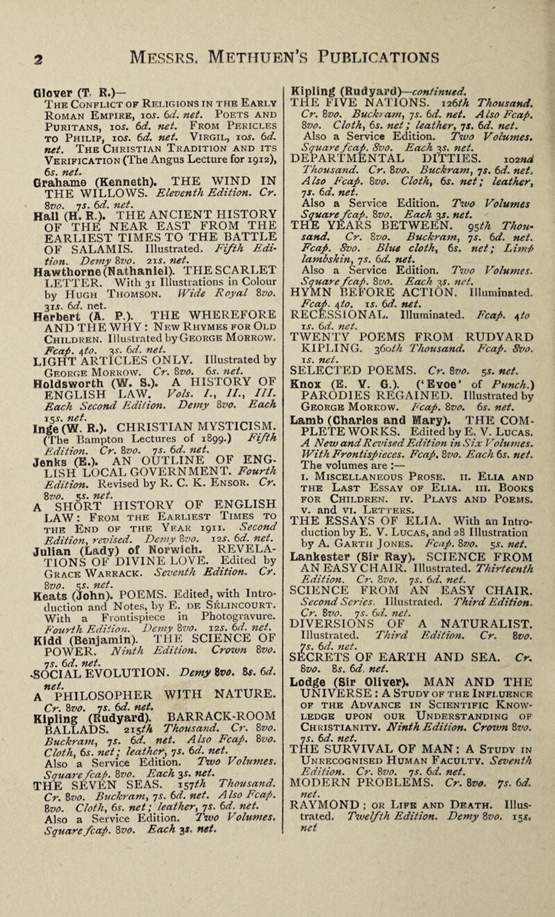 Glover (T. R.)— The Conflict of Rei.igions in the Early Roman Empire, ior. 6d. net. Poets and Puritans, ioj. 6d. net. From Pericles to Philip, ios. 6d. net. Virgil, ioj. 6d. net. The Christian Tradition and its Verification (The Angus Lecture for 1912), 6r. net. Grahame (Kenneth). THE WIND IN THE WILLOWS. Eleventh Edition. Cr. 8vo. 7s. 6d. net. Hall (H. R.). THE ANCIENT HISTORY OF THE NEAR EAST FROM THE EARLIEST TIMES TO THE BATTLE OF SALAMIS. Illustrated. Fifth Edi¬ tion. Demy 8vo. 21 j. net. Hawtliorn6 (Nathaniel). THE SCARLET LETTER. With 31 Illustrations in Colour by Hugh Thomson. Wide Royal 8vo. 3i.r. 6d. net. Herbert (A. P.). THE WHEREFORE AND THE WHY : New Rhymes for Old Children. Illustrated by George Morrow. Fcap. dto. 3s. 6d. net. LIGHT ARTICLES ONLY. Illustrated by George Morrow. Cr. 8vo. 6s. net. Holdsworth (W. S.). A HISTORY OF ENGLISH LAW. Vols. /., //., III. Each Second Edition. Demy 8z>0. Each im. net. Inge (W. R.). CHRISTIAN MYSTICISM. (The Bampton Lectures of 1899.) Fifth Edition. Cr. 8vo. 7s. 6d. net. Jenks (E.). AN OUTLINE OF ENG- LISH LOCAL GOVERNMENT. Fourth Edition. Revised by R. C. K. Ensor. Cr. 8vo. s-f. net. A SHORT HISTORY OF ENGLISH LAW: From the Earliest Times to the End of the Year 1911. Second Edition, revised. Demy 8vo. 12s. 6d. net. Julian (Lady) of Norwich. REVELA¬ TIONS OF DIVINE LOVE. Edited by Grace Warrack. Seventh Edition. Cr. 8vo. 55. net. Keats (John). POEMS. Edited, with Intro¬ duction and Notes, by R. de Selincourt. With a Frontispiece in Photogravure. Fourth Edition. Demy 8vo. 12J. 6d. net. Kidd (Benjamin). THE SCIENCE OF POWER. Ninth Edition. Crown 8vo. 7s. 6d. net. -SOCIAL EVOLUTION. Demy Zvo. Is. 6d. A PHILOSOPHER WITH NATURE. Cr. 8vo. 7s. 6d. net. Kipling (Rudyard). BARRACK-ROOM BALLADS. 215th Thousand. Cr. 8vo. Buckram, 7s. 6d. net. Also Fcap. 8vo. Cloth, 6r. net; leather, 7s. 6d. net. Also a Service Edition. Two Volumes. Square fcap. 8 vo. Each 3 s. net. THE SEVEN SEAS. 157th Thousand. Cr. 8vo. Buckram, 7s. 6d. net. Also Fcap. 8vo. Cloth, 6s. net; leather, 7s. 6d. net. Also a Service Edition. Two Volumes. Square fcap. 8 vo. Each 3 s. net. Kipling (Rudyard)—continued. THE FIVE NATIONS. 126/A Thousand. Cr. 82jo. Buckram, 7s. 6d. net. Also Fcap. 8vo. Cloth, 6s. net; leather, 7s. 6d. net. Also a Service Edition. Two Volumes. Square fcap. 8vo. Each 3 j. net. DEPARTMENTAL DITTIES. 102** Thousand. Cr. 8vo. Buckram, 7s. 6d. net. Also Fcap. 8z>0. Cloth, 6s. net; leather, 7s. 6d. net. Also a Service Edition. Two Volumes Square fcap. 8z>0. Each 3 s. net. THE YEARS BETWEEN. 95th Thou¬ sand. Cr. Bvo. Buckram, 7s. 6d. net. Fcap. 8vo. Blue cloth, 6s. net; Limp lambskin, 7s. 6d. net. Also a Service Edition. Two Volumes. Square fcap. 8vo. Each 3s. net. HYMN BEFORE ACTION. Illuminated. Fcap. \to. is. 6d. net. RECESSIONAL. Illuminated. Fcap. 4to is. 6d. net. TWENTY POEMS FROM RUDYARD KIPLING. 360th Thousand. Fcap. 8vo. is. net. SELECTED POEMS. Cr. 8vo. 5s. net. Knox (E. Y. G.). (‘Eyoe’ of Punch.) PARODIES REGAINED. Illustrated by Georgb Morrow. Fcap. 8vo. 6s. net. Lamb (Charles and Mary). THE COM¬ PLETE WORKS. Edited by E. V. Lucas. A New and Revised Edition in Six Volumes. With Frontispieces. Fcap. 8vo. Each 6s. net. The volumes are :— 1. Miscellaneous Prose, ii. Elia and the Last Essay of Elia. iii. Books for Children, iv. Plays and Poems. v. and vi. Letters. THE ESSAYS OF ELIA. With an Intro¬ duction by E. V. Lucas, and 28 Illustration by A. Garth Jones. Fcap. 8vo. 5s. net. Lankester (Sir Ray). SCIENCE FROM AN EASY CHAIR. Illustrated. Thirteenth Edition. Cr. 8vo. 7s. 6d. net. SCIENCE FROM AN EASY CHAIR. Second Series. Illustrated. Third Edition. Cr. 87>0. 7s. 6d. net. DIVERSIONS OF A NATURALIST. Illustrated. Third Edition. Cr. 8 vo. 7s. 6d. net. SECRETS OF EARTH AND SEA. Cr. 8z>0. 8j. 6d. net. Lodge (Sir Oliver). MAN AND THE UNIVERSE : A Study of the Influence of the Advance in Scientific Know¬ ledge upon our Understanding of Christianity. Ninth Edition. Croivn 8vo. 7s. 6d. net. THE SURVIVAL OF MAN: A Study in Unrecognised Human Faculty. Seventh Edition. Cr. 8vo. 7s. 6d. net. MODERN PROBLEMS. Cr. 8vo. 7s. 6d. net. RAYMOND ; or Life and Death. Illus¬ trated. Twelfth Edition. Demy 8vo. 15$. net