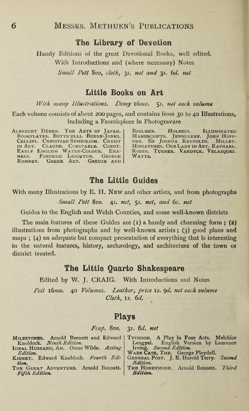 The Library of Devotion Handy Editions of the great Devotional Books, well edited. With Introductions and (where necessary) Notes Small Pott 8vo, cloth, $s. net and 35. 6d. net Little Books on Art With many Illustrations. Demy i6mo. 5-51* ne* each volume Each volume consists of about 200 pages, and contains from 30 to 40 Illustrations, including a Frontispiece in Photogravure Albrecht Durek. The Arts of Japan. Bookplates. Botticelli. Burne-Jones. Cellini. Christian Symbolism. Christ in Art. Claude. Constable. Corot. Early English Water-Colour. Ena¬ mels. Frederic Leighton. George Romney. Greek Art. Greuze and Boucher. Holbein. Illuminated Manuscripts. Jewellery. John Hopp- ner. Sir Joshua Reynolds. Millet. Miniatures. OurLady in Art. Raphael. Rodin. Turner. Vandyck. Velazquez. Watts. The Little Guides With many Illustrations by E. H. New and other artists, and from photographs Small Pott 8vo. 45. net, 5s. net, and (os. net Guides to the English and Welsh Counties, and some well-known districts The main features of these Guides are (1) a handy and charming form ; (2) illustrations from photographs and by well-known artists; (3) good plans and maps ; (4) an adequate but compact presentation of everything that is interesting in the natural features, history, archaeology, and architecture of the town or district treated. The Little Quarto Shakespeare Edited by W. J. CRAIG. With Introductions and Notes Pott 16mo. 40 Volumes. Leather, price u. 9d. net each volume Cloth, is. 6d. ♦ Plays Fcap. 8vo. 3-r. 6d. net Milestones. Arnold Bennett and Edward Knoblock. Ninth Edition. Ideal Husband, An. Oscar Wilde. Acting Edition. Kismet. Edward Knoblock. Fourth Edi¬ tion. The Great Adventure. Arnold Bennett. Fifth Edition. Typhoon. A Play in Four Acts. Melchior Lengyel. English Version by Laurence Irving. Second Edition. Ware Case, The. George Pleydell. General Post. J. E. Harold Terry. Second Edition. The Honeymoon. Arnold Bennett. Third Edition.
