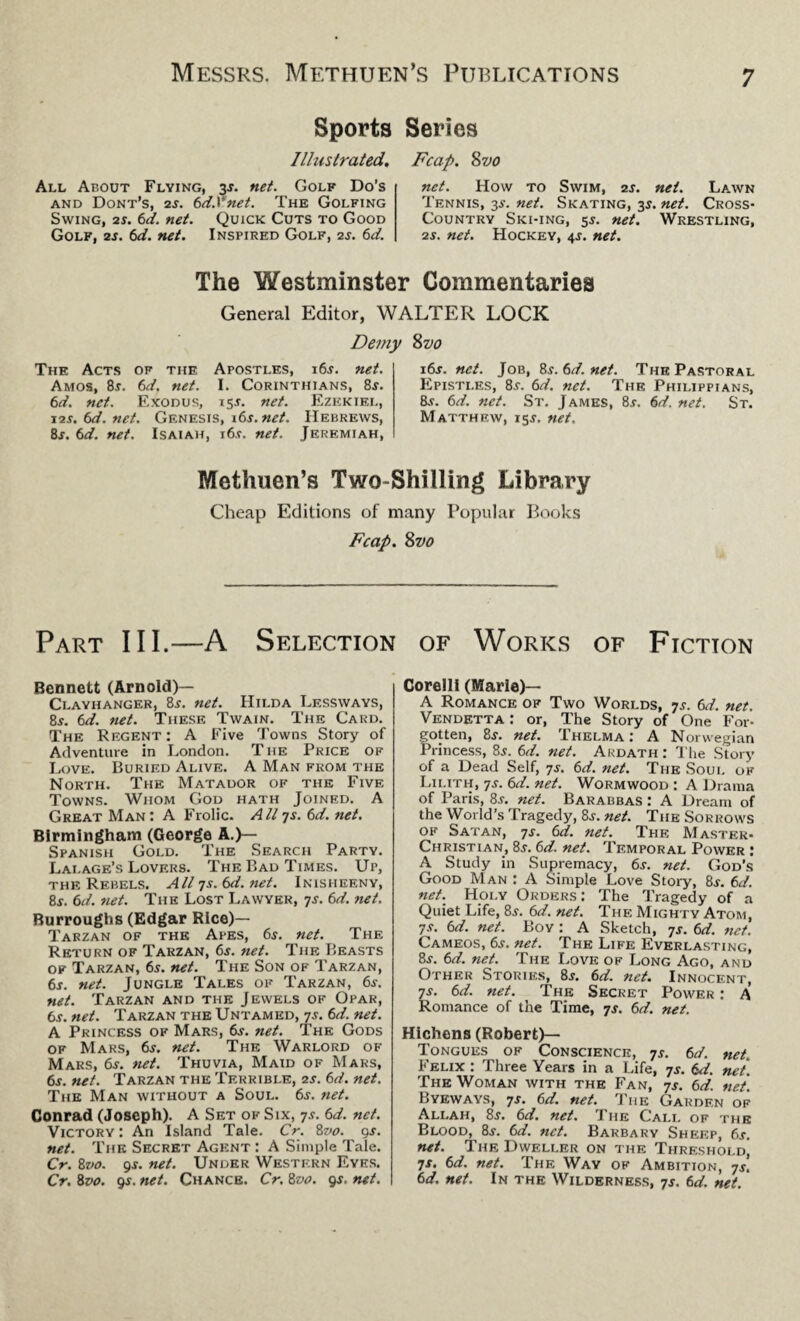Sports Series Illustrated. Fcap. 8vo All About Flying, 3 s. net. Golf Do’s and Dont’s, 2s. td.Vnet. The Golfing Swing, is. 6d. net. Quick Cuts to Good Golf, 2s. 6d. net. Inspired Golf, 2s. 6d. net. How to Swim, 2s. net. Lawn Tennis, 3s. net. Skating, 3$. net. Cross- Country Ski-ing, 5J. net. Wrestling, 2s. net. Hockey, 4J. net. The Westminster Commentaries General Editor, WALTER LOCK Demy The Acts of the Apostles, i6j. net. Amos, 8.r. 6d. net. I. Corinthians, 8s. 6d. net. Exodus, 15J. net. Ezekiel, \is. 6d. net. Genesis, i6s.net. Hebrews, 8j. 6d. net. Isaiah, i6.v. net. Jeremiah, 8z>0 i6j. net. Job, 8s.6d.net. The Pastoral Epistles, 8.t. 6d. net. The Philippians, 8.9. 6d. net. St. James, 8j. 6d. net. St. Matthew, 15.9. net. Methuen’s Two-Shilling Library Cheap Editions of many Popular Books Fcap. Svo Part III.—A Selection of Works of Fiction Bennett (Arnold)— Clayhanger, 8.9. net. Hilda Lessways, 8s. 6d. net. These Twain. The Card. The Regent: A Five Towns Story of Adventure in London. The Price of Love. Buried Alive. A Man from the North. The Matador of the Five Towns. Whom God hath Joined. A Great Man: A Frolic. All 7 s. 6 d. net. Birmingham (George A.)— Spanish Gold. The Search Party. Lai.age’s Lovers. The Bad Times. Up, the Rebels. All 7s. 6d.net. Inisheeny, 8s. 6d. net. The Lost Lawyer, 7s. 6d. net. Burroughs (Edgar Rice)— Tarzan of the Apes, 6.9. net. The Return of Tarzan, 6j. net. The Beasts of Tarzan, 65. net. The Son of Tarzan, 6s. net. Jungle Tales of Tarzan, 6s. net. Tarzan and the Jewels of Opar, 6s. net. Tarzan the Untamed, 7s. 6d. net. A Princess of Mars, 6s. net. The Gods of Mars, 6j. net. The Warlord of Mars, 6.9. net. Thuvia, Maid of Maks, 6s. net. Tarzan the Terrible, 2s. 6d. net. The Man without a Soul. 6.9. net. Conrad (Joseph). A Set of Six, 7.9. 6d. net. Victory : An Island Tale. Cr. Svo. 9s. net. The Secret Agent : A Simple Tale. Cr. 8vo. 9-r. net. Under Western Eyes. Cr. Svo. 9s. net. Chance. Cr. Svo. 9s. net. Corelli (Marie)— A Romance of Two Worlds, ys. 6d. net. Vendetta : or, The Story of One For¬ gotten, 8s. net. Thelma: A Norwegian Princess, 8.9. 6d. net. Akdath : The Story of a Dead Self, ys. 6d. net. The Soui. of Lilith, ys. 6d. net. Wormwood : A Drama of Paris, 8s. net. Barabbas : A Dream of the World’s Tragedy, 8s. net. The Sorrows of Satan, ys. 6d. net. The Master- Christian, 8.9.6d. net. Temporal Power : A Study in Supremacy, 6.9. net. God’s Good M an : A Simple Love Story, 8j. 6d. net. Holy Orders: The Tragedy of a Quiet Life, 8s. 6d. net. The Mighty Atom, ys. 6d. net. Bov : A Sketch, ys. 6d. net. Cameos, 6s. net. The Life Everlasting, 8,y. 6d. net. The Love of Long Ago, and Other Stories, 8.9. 6d. net. Innocent, ys. 6d. net. The Secret Power : A Romance of the Time, ys. 6d. net. Hichens (Robert)— Tongues of Conscience, ys. 6d. net. Felix : Three Years in a Life, ys. 6d. net The Woman with the Fan, ys. 6d. net. Byeways, ys. 6d. net. Tiie Garden of Allah, 8s. 6d. net. The Call of the Blood, 8j. 6d. net. Barbary Sheep, 6s. net. The Dweller on the Threshold, ys. 6d. net. The Way of Ambition, ys. 6d. net. In the Wilderness, ys. 6d. net.