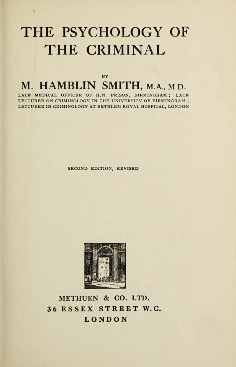 THE CRIMINAL BY M. HAMBLIN SMITH, m a , m d. LATE MEDICAL OFFICER OF H.M. PRISON, BIRMINGHAM ; LATE LECTURER ON CRIMINOLOGY IN THE UNIVERSITY OF BIRMINGHAM ; LECTURER IN CRIMINOLOGY AT BETHLEM ROYAL HOSPITAL, LONDON SECOND EDITION, REVISED METHUEN & CO. LTD. 36 ESSEX STREET W. C LONDON