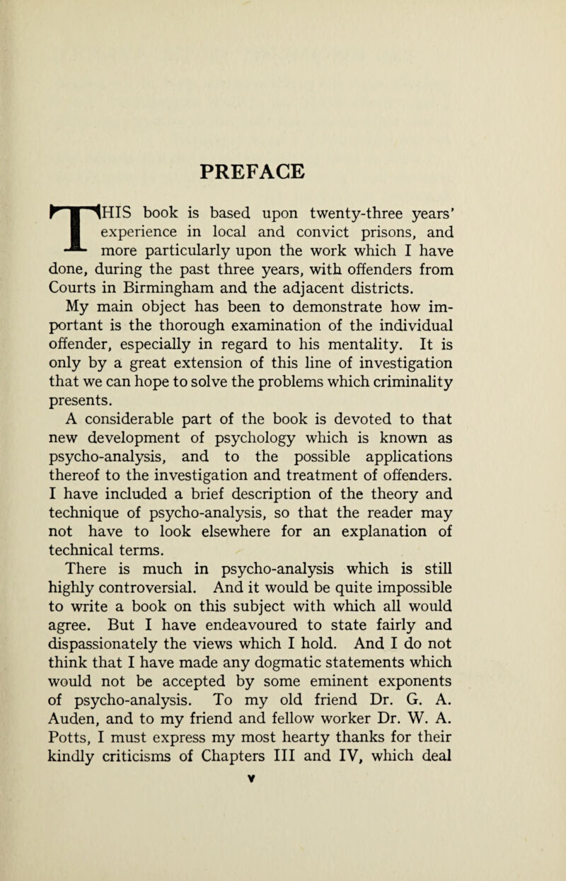 PREFACE THIS book is based upon twenty-three years’ experience in local and convict prisons, and more particularly upon the work which I have done, during the past three years, with offenders from Courts in Birmingham and the adjacent districts. My main object has been to demonstrate how im¬ portant is the thorough examination of the individual offender, especially in regard to his mentality. It is only by a great extension of this line of investigation that we can hope to solve the problems which criminality presents. A considerable part of the book is devoted to that new development of psychology which is known as psycho-analysis, and to the possible applications thereof to the investigation and treatment of offenders. I have included a brief description of the theory and technique of psycho-analysis, so that the reader may not have to look elsewhere for an explanation of technical terms. There is much in psycho-analysis which is still highly controversial. And it would be quite impossible to write a book on this subject with which all would agree. But I have endeavoured to state fairly and dispassionately the views which I hold. And I do not think that I have made any dogmatic statements which would not be accepted by some eminent exponents of psycho-analysis. To my old friend Dr. G. A. Auden, and to my friend and fellow worker Dr. W. A. Potts, I must express my most hearty thanks for their kindly criticisms of Chapters III and IV, which deal