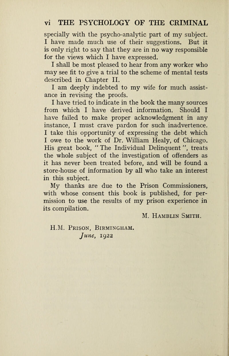 specially with the psycho-analytic part of my subject. I have made much use of their suggestions. But it is only right to say that they are in no way responsible for the views which I have expressed. I shall be most pleased to hear from any worker who may see fit to give a trial to the scheme of mental tests described in Chapter II. I am deeply indebted to my wife for much assist¬ ance in revising the proofs. I have tried to indicate in the book the many sources from which I have derived information. Should I have failed to make proper acknowledgment in any instance, I must crave pardon for such inadvertence. I take this opportunity of expressing the debt which I owe to the work of Dr. William Healy, of Chicago. His great book, “ The Individual Delinquent ”, treats the whole subject of the investigation of offenders as it has never been treated before, and will be found a store-house of information by all who take an interest in this subject. My thanks are due to the Prison Commissioners, with whose consent this book is published, for per¬ mission to use the results of my prison experience in its compilation. M. Hamblin Smith. H.M. Prison, Birmingham.