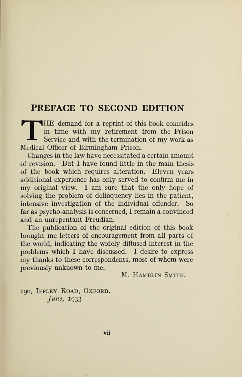 PREFACE TO SECOND EDITION THE demand for a reprint of this book coincides in time with my retirement from the Prison Service and with the termination of my work as Medical Officer of Birmingham Prison. Changes in the law have necessitated a certain amount of revision. But I have found little in the main thesis of the book which requires alteration. Eleven years additional experience has only served to confirm me in my original view. I am sure that the only hope of solving the problem of delinquency lies in the patient, intensive investigation of the individual offender. So far as psycho-analysis is concerned, I remain a convinced and an unrepentant Freudian. The publication of the original edition of this book brought me letters of encouragement from all parts of the world, indicating the widely diffused interest in the problems which I have discussed. I desire to express my thanks to these correspondents, most of whom were previously unknown to me. M. Hamblin Smith. 190, Iffley Road, Oxford. June, 1933