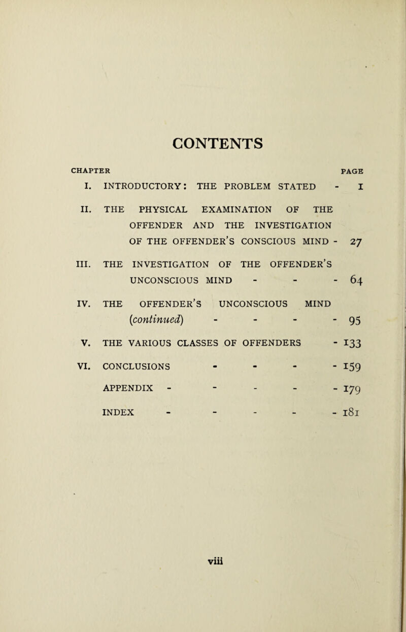 CONTENTS CHAPTER PAGE I. introductory: the problem STATED - I II. THE PHYSICAL EXAMINATION OF THE OFFENDER AND THE INVESTIGATION OF THE OFFENDER’S CONSCIOUS MIND - 27 III. THE INVESTIGATION OF THE OFFENDER’S UNCONSCIOUS MIND - - - 64 IV. THE OFFENDER’S UNCONSCIOUS MIND (continued) - - - 95 V. THE VARIOUS CLASSES OF OFFENDERS - I33 vi. conclusions - 159 APPENDIX - - I79 INDEX - - l8l