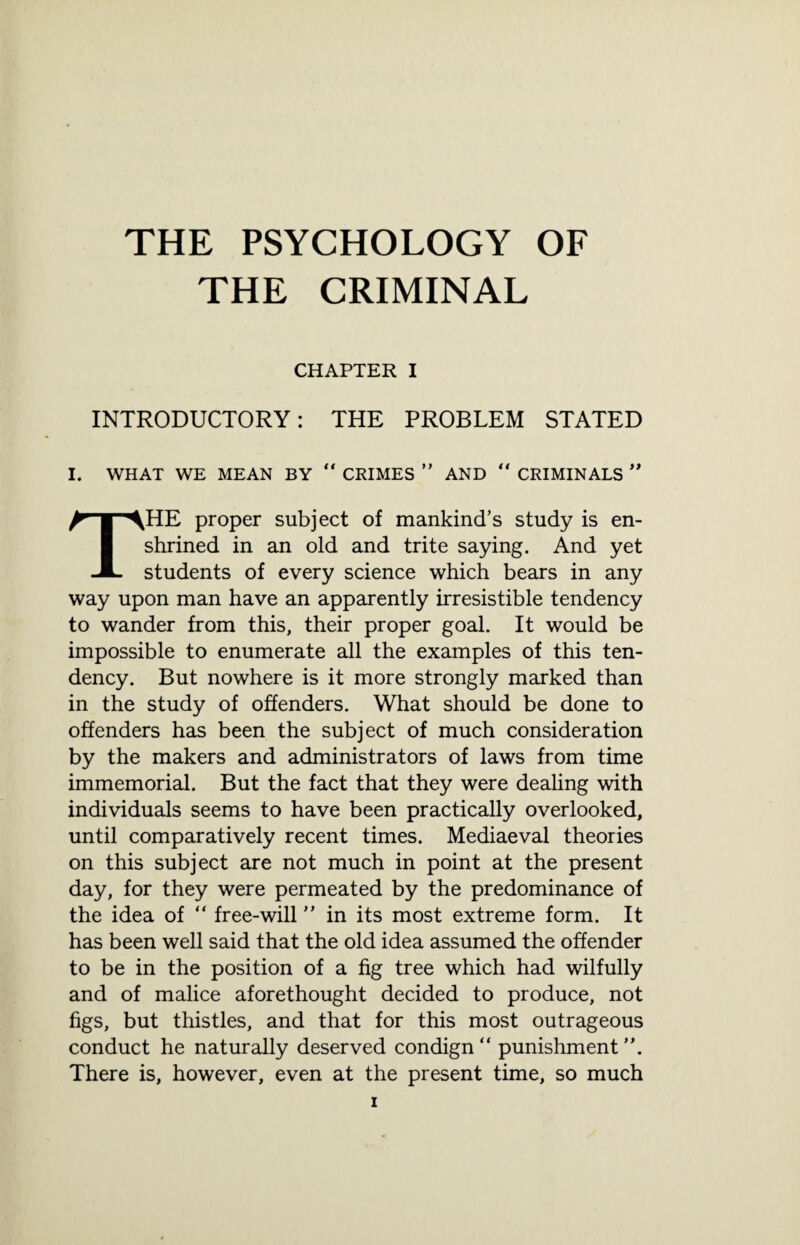 THE CRIMINAL CHAPTER I INTRODUCTORY: THE PROBLEM STATED I. WHAT WE MEAN BY “ CRIMES ” AND “ CRIMINALS ” THE proper subject of mankind’s study is en¬ shrined in an old and trite saying. And yet students of every science which bears in any way upon man have an apparently irresistible tendency to wander from this, their proper goal. It would be impossible to enumerate all the examples of this ten¬ dency. But nowhere is it more strongly marked than in the study of offenders. What should be done to offenders has been the subject of much consideration by the makers and administrators of laws from time immemorial. But the fact that they were dealing with individuals seems to have been practically overlooked, until comparatively recent times. Mediaeval theories on this subject are not much in point at the present day, for they were permeated by the predominance of the idea of “ free-will ” in its most extreme form. It has been well said that the old idea assumed the offender to be in the position of a fig tree which had wilfully and of malice aforethought decided to produce, not figs, but thistles, and that for this most outrageous conduct he naturally deserved condign punishment”. There is, however, even at the present time, so much