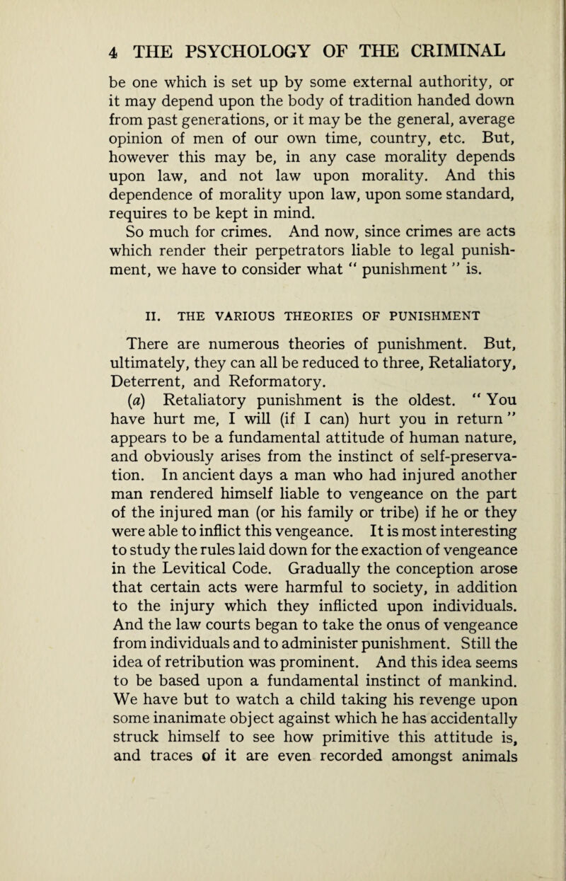 be one which is set up by some external authority, or it may depend upon the body of tradition handed down from past generations, or it may be the general, average opinion of men of our own time, country, etc. But, however this may be, in any case morality depends upon law, and not law upon morality. And this dependence of morality upon law, upon some standard, requires to be kept in mind. So much for crimes. And now, since crimes are acts which render their perpetrators liable to legal punish¬ ment, we have to consider what “ punishment ” is. II. THE VARIOUS THEORIES OF PUNISHMENT There are numerous theories of punishment. But, ultimately, they can all be reduced to three, Retaliatory, Deterrent, and Reformatory. (a) Retaliatory punishment is the oldest. “You have hurt me, I will (if I can) hurt you in return ” appears to be a fundamental attitude of human nature, and obviously arises from the instinct of self-preserva¬ tion. In ancient days a man who had injured another man rendered himself liable to vengeance on the part of the injured man (or his family or tribe) if he or they were able to inflict this vengeance. It is most interesting to study the rules laid down for the exaction of vengeance in the Levitical Code. Gradually the conception arose that certain acts were harmful to society, in addition to the injury which they inflicted upon individuals. And the law courts began to take the onus of vengeance from individuals and to administer punishment. Still the idea of retribution was prominent. And this idea seems to be based upon a fundamental instinct of mankind. We have but to watch a child taking his revenge upon some inanimate object against which he has accidentally struck himself to see how primitive this attitude is, and traces of it are even recorded amongst animals