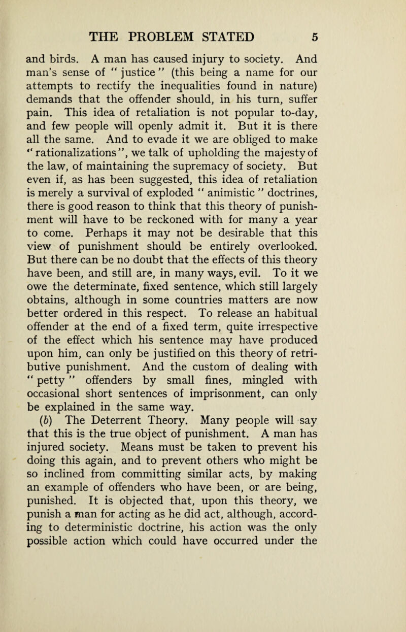 and birds. A man has caused injury to society. And man’s sense of “ justice ” (this being a name for our attempts to rectify the inequalities found in nature) demands that the offender should, in his turn, suffer pain. This idea of retaliation is not popular to-day, and few people will openly admit it. But it is there all the same. And to evade it we are obliged to make “ rationalizations”, we talk of upholding the majesty of the law, of maintaining the supremacy of society. But even if, as has been suggested, this idea of retaliation is merely a survival of exploded “ animistic ” doctrines, there is good reason to think that this theory of punish¬ ment will have to be reckoned with for many a year to come. Perhaps it may not be desirable that this view of punishment should be entirely overlooked. But there can be no doubt that the effects of this theory have been, and still are, in many ways, evil. To it we owe the determinate, fixed sentence, which still largely obtains, although in some countries matters are now better ordered in this respect. To release an habitual offender at the end of a fixed term, quite irrespective of the effect which his sentence may have produced upon him, can only be justified on this theory of retri¬ butive punishment. And the custom of dealing with “ petty ” offenders by small fines, mingled with occasional short sentences of imprisonment, can only be explained in the same way. (b) The Deterrent Theory. Many people will say that this is the true object of punishment. A man has injured society. Means must be taken to prevent his doing this again, and to prevent others who might be so inclined from committing similar acts, by making an example of offenders who have been, or are being, punished. It is objected that, upon this theory, we punish a man for acting as he did act, although, accord¬ ing to deterministic doctrine, his action was the only possible action which could have occurred under the