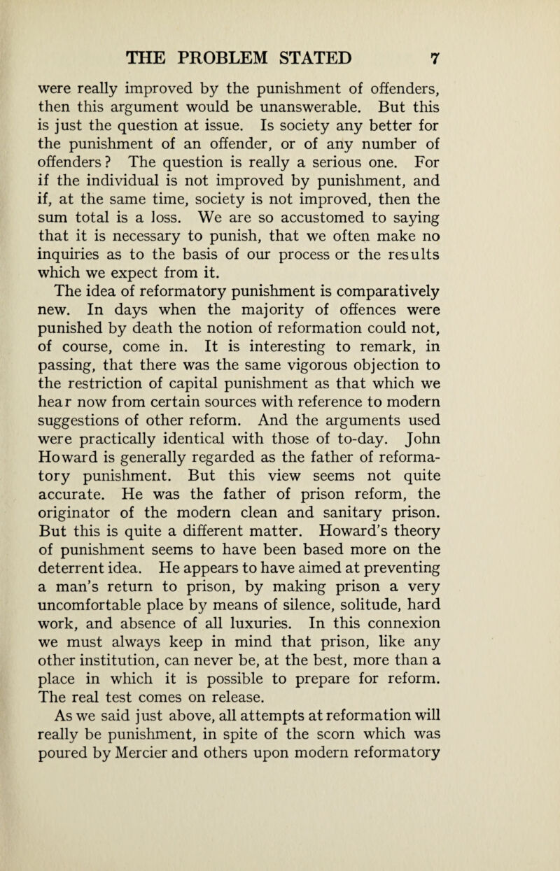 were really improved by the punishment of offenders, then this argument would be unanswerable. But this is just the question at issue. Is society any better for the punishment of an offender, or of any number of offenders ? The question is really a serious one. For if the individual is not improved by punishment, and if, at the same time, society is not improved, then the sum total is a loss. We are so accustomed to saying that it is necessary to punish, that we often make no inquiries as to the basis of our process or the results which we expect from it. The idea of reformatory punishment is comparatively new. In days when the majority of offences were punished by death the notion of reformation could not, of course, come in. It is interesting to remark, in passing, that there was the same vigorous objection to the restriction of capital punishment as that which we hear now from certain sources with reference to modern suggestions of other reform. And the arguments used were practically identical with those of to-day. John Howard is generally regarded as the father of reforma¬ tory punishment. But this view seems not quite accurate. He was the father of prison reform, the originator of the modern clean and sanitary prison. But this is quite a different matter. Howard’s theory of punishment seems to have been based more on the deterrent idea. He appears to have aimed at preventing a man’s return to prison, by making prison a very uncomfortable place by means of silence, solitude, hard work, and absence of all luxuries. In this connexion we must always keep in mind that prison, like any other institution, can never be, at the best, more than a place in which it is possible to prepare for reform. The real test comes on release. As we said just above, all attempts at reformation will really be punishment, in spite of the scorn which was poured by Mercier and others upon modern reformatory