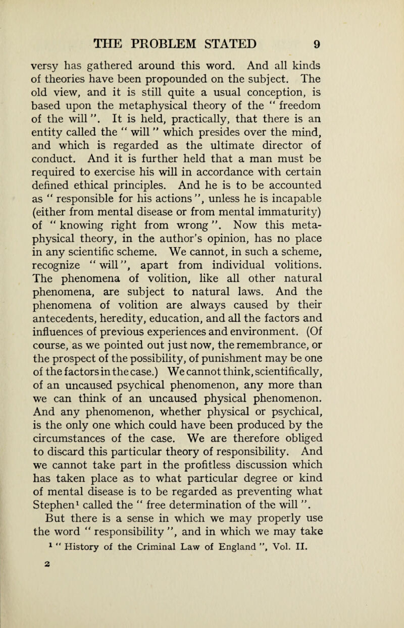 versy has gathered around this word. And all kinds of theories have been propounded on the subject. The old view, and it is still quite a usual conception, is based upon the metaphysical theory of the “ freedom of the will ”. It is held, practically, that there is an entity called the “ will ” which presides over the mind, and which is regarded as the ultimate director of conduct. And it is further held that a man must be required to exercise his will in accordance with certain defined ethical principles. And he is to be accounted as “ responsible for his actions”, unless he is incapable (either from mental disease or from mental immaturity) of “ knowing right from wrong Now this meta¬ physical theory, in the author’s opinion, has no place in any scientific scheme. We cannot, in such a scheme, recognize “will”, apart from individual volitions. The phenomena of volition, like all other natural phenomena, are subject to natural laws. And the phenomena of volition are always caused by their antecedents, heredity, education, and all the factors and influences of previous experiences and environment. (Of course, as we pointed out just now, the remembrance, or the prospect of the possibility, of punishment may be one of the factors in the case.) We cannot think, scientifically, of an uncaused psychical phenomenon, any more than we can think of an uncaused physical phenomenon. And any phenomenon, whether physical or psychical, is the only one which could have been produced by the circumstances of the case. We are therefore obliged to discard this particular theory of responsibility. And we cannot take part in the profitless discussion which has taken place as to what particular degree or kind of mental disease is to be regarded as preventing what Stephen1 called the “ free determination of the will ”. But there is a sense in which we may properly use the word “ responsibility ”, and in which we may take 1 “ History of the Criminal Law of England ”, Vol. II. 2