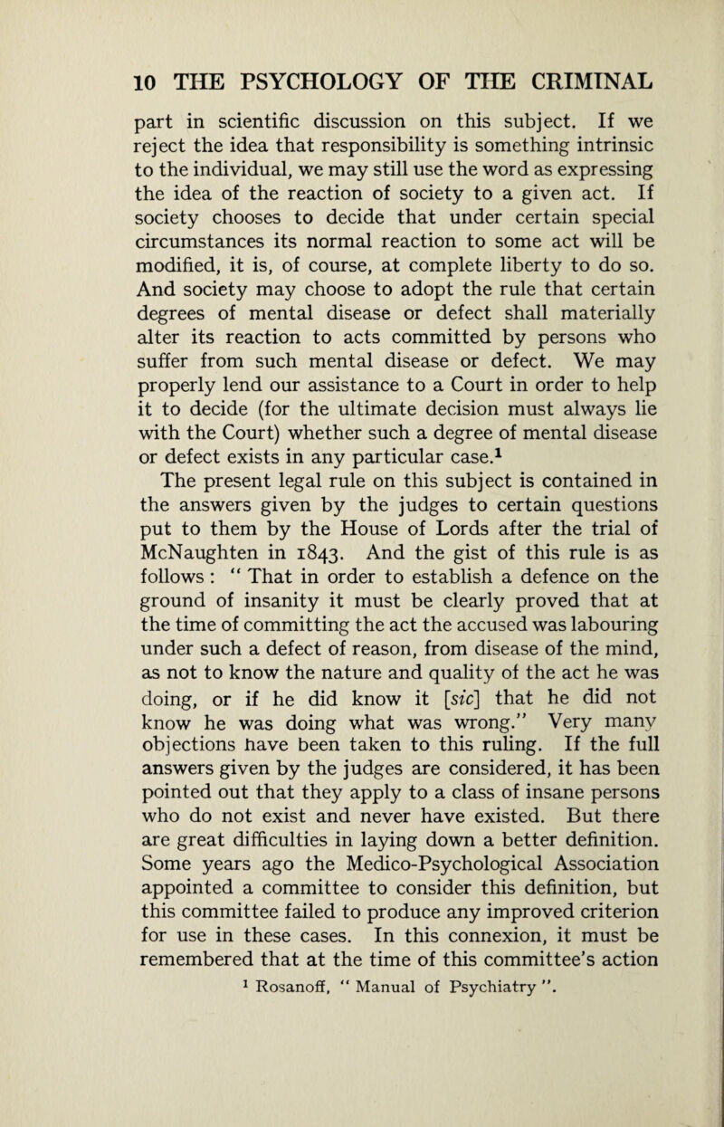 part in scientific discussion on this subject. If we reject the idea that responsibility is something intrinsic to the individual, we may still use the word as expressing the idea of the reaction of society to a given act. If society chooses to decide that under certain special circumstances its normal reaction to some act will be modified, it is, of course, at complete liberty to do so. And society may choose to adopt the rule that certain degrees of mental disease or defect shall materially alter its reaction to acts committed by persons who suffer from such mental disease or defect. We may properly lend our assistance to a Court in order to help it to decide (for the ultimate decision must always lie with the Court) whether such a degree of mental disease or defect exists in any particular case.1 The present legal rule on this subject is contained in the answers given by the judges to certain questions put to them by the House of Lords after the trial of McNaughten in 1843. And the gist of this rule is as follows : “ That in order to establish a defence on the ground of insanity it must be clearly proved that at the time of committing the act the accused was labouring under such a defect of reason, from disease of the mind, as not to know the nature and quality of the act he was doing, or if he did know it [sic] that he did not know he was doing what was wrong.” Very many objections have been taken to this ruling. If the full answers given by the judges are considered, it has been pointed out that they apply to a class of insane persons who do not exist and never have existed. But there are great difficulties in laying down a better definition. Some years ago the Medico-Psychological Association appointed a committee to consider this definition, but this committee failed to produce any improved criterion for use in these cases. In this connexion, it must be remembered that at the time of this committee’s action 1 Rosanoff, “ Manual of Psychiatry