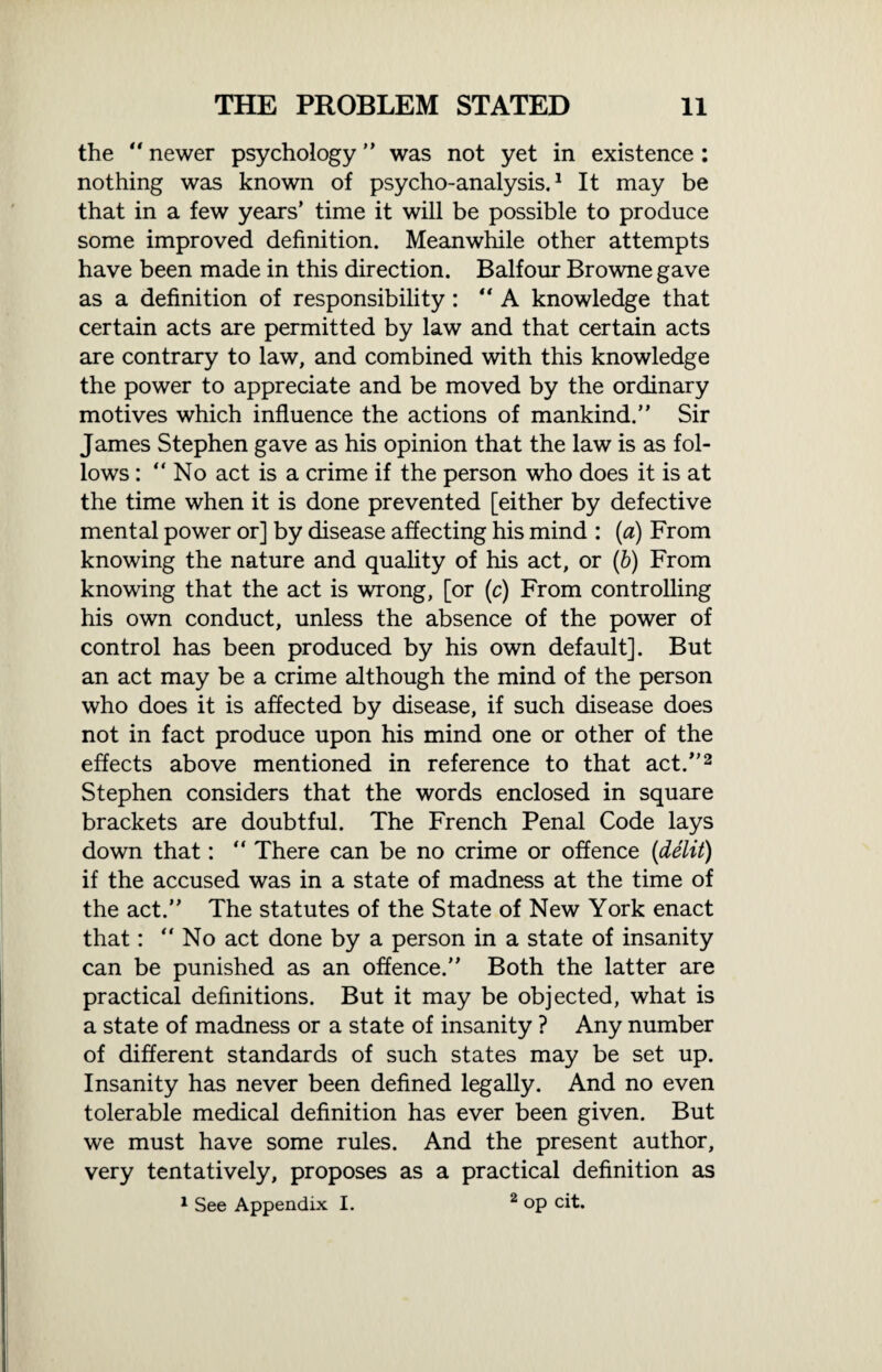 the “ newer psychology ” was not yet in existence : nothing was known of psycho-analysis.1 It may be that in a few years’ time it will be possible to produce some improved definition. Meanwhile other attempts have been made in this direction. Balfour Browne gave as a definition of responsibility: “A knowledge that certain acts are permitted by law and that certain acts are contrary to law, and combined with this knowledge the power to appreciate and be moved by the ordinary motives which influence the actions of mankind.” Sir James Stephen gave as his opinion that the law is as fol¬ lows : “No act is a crime if the person who does it is at the time when it is done prevented [either by defective mental power or] by disease affecting his mind : (a) From knowing the nature and quality of his act, or (b) From knowing that the act is wrong, [or (c) From controlling his own conduct, unless the absence of the power of control has been produced by his own default]. But an act may be a crime although the mind of the person who does it is affected by disease, if such disease does not in fact produce upon his mind one or other of the effects above mentioned in reference to that act.”2 Stephen considers that the words enclosed in square brackets are doubtful. The French Penal Code lays down that: “ There can be no crime or offence (delit) if the accused was in a state of madness at the time of the act.” The statutes of the State of New York enact that: “No act done by a person in a state of insanity can be punished as an offence.” Both the latter are practical definitions. But it may be objected, what is a state of madness or a state of insanity ? Any number of different standards of such states may be set up. Insanity has never been defined legally. And no even tolerable medical definition has ever been given. But we must have some rules. And the present author, very tentatively, proposes as a practical definition as 1 See Appendix I. 2 op cit.