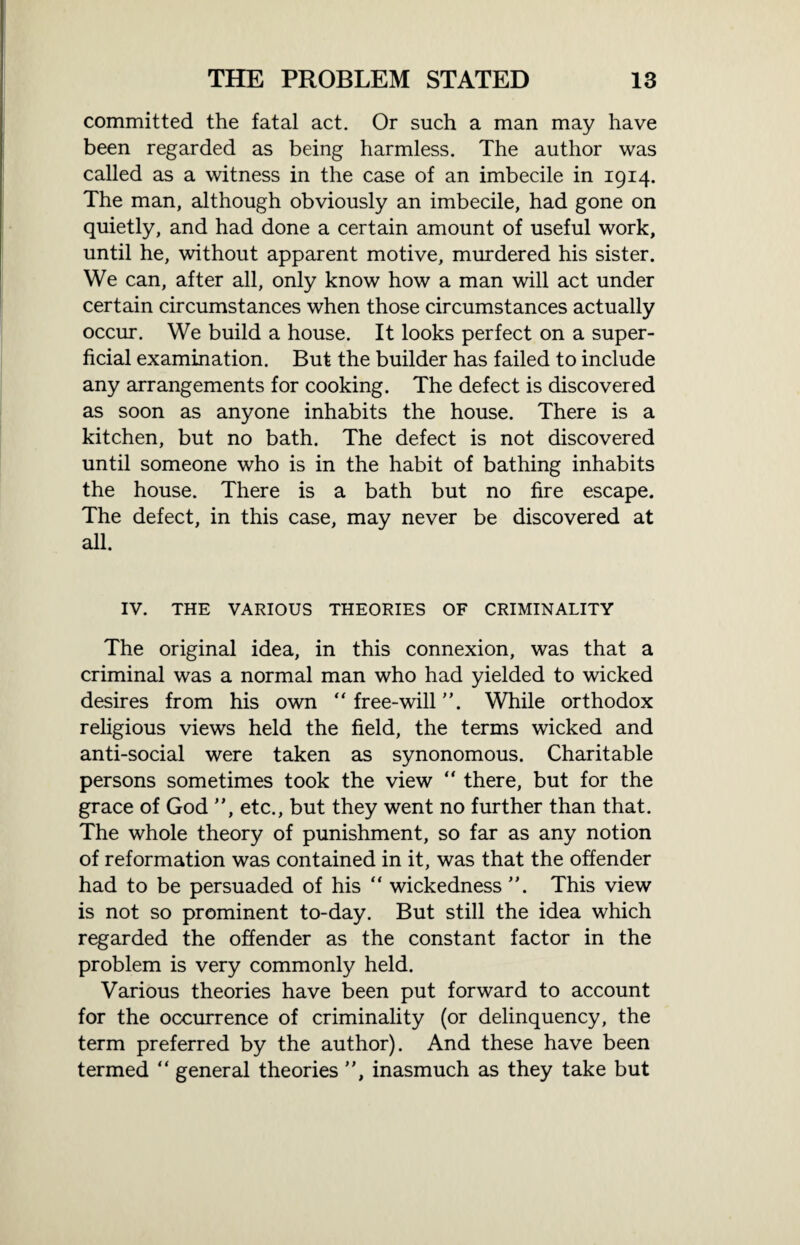 committed the fatal act. Or such a man may have been regarded as being harmless. The author was called as a witness in the case of an imbecile in 1914. The man, although obviously an imbecile, had gone on quietly, and had done a certain amount of useful work, until he, without apparent motive, murdered his sister. We can, after all, only know how a man will act under certain circumstances when those circumstances actually occur. We build a house. It looks perfect on a super¬ ficial examination. But the builder has failed to include any arrangements for cooking. The defect is discovered as soon as anyone inhabits the house. There is a kitchen, but no bath. The defect is not discovered until someone who is in the habit of bathing inhabits the house. There is a bath but no fire escape. The defect, in this case, may never be discovered at all. IV. THE VARIOUS THEORIES OF CRIMINALITY The original idea, in this connexion, was that a criminal was a normal man who had yielded to wicked desires from his own “ free-will ”. While orthodox religious views held the field, the terms wicked and anti-social were taken as synonomous. Charitable persons sometimes took the view “ there, but for the grace of God ”, etc., but they went no further than that. The whole theory of punishment, so far as any notion of reformation was contained in it, was that the offender had to be persuaded of his “ wickedness ”. This view is not so prominent to-day. But still the idea which regarded the offender as the constant factor in the problem is very commonly held. Various theories have been put forward to account for the occurrence of criminality (or delinquency, the term preferred by the author). And these have been termed “ general theories ”, inasmuch as they take but