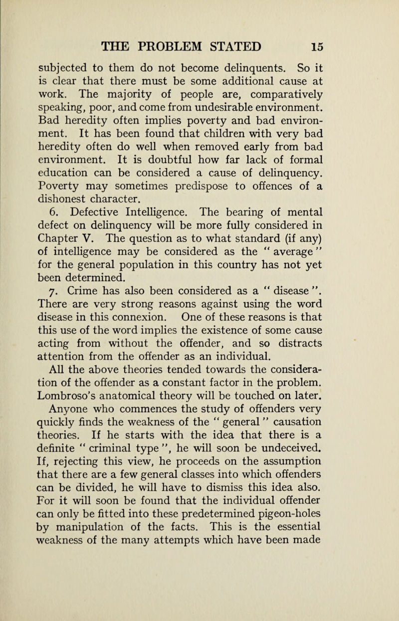 subjected to them do not become delinquents. So it is clear that there must be some additional cause at work. The majority of people are, comparatively speaking, poor, and come from undesirable environment. Bad heredity often implies poverty and bad environ¬ ment. It has been found that children with very bad heredity often do well when removed early from bad environment. It is doubtful how far lack of formal education can be considered a cause of delinquency. Poverty may sometimes predispose to offences of a dishonest character. 6. Defective Intelligence. The bearing of mental defect on delinquency will be more fully considered in Chapter V. The question as to what standard (if any) of intelligence may be considered as the “average for the general population in this country has not yet been determined. 7. Crime has also been considered as a “ disease ”. There are very strong reasons against using the word disease in this connexion. One of these reasons is that this use of the word implies the existence of some cause acting from without the offender, and so distracts attention from the offender as an individual. All the above theories tended towards the considera¬ tion of the offender as a constant factor in the problem. Lombroso’s anatomical theory will be touched on later. Anyone who commences the study of offenders very quickly finds the weakness of the “ general ” causation theories. If he starts with the idea that there is a definite “ criminal type ”, he will soon be undeceived. If, rejecting this view, he proceeds on the assumption that there are a few general classes into which offenders can be divided, he will have to dismiss this idea also. For it will soon be found that the individual offender can only be fitted into these predetermined pigeon-holes by manipulation of the facts. This is the essential weakness of the many attempts which have been made