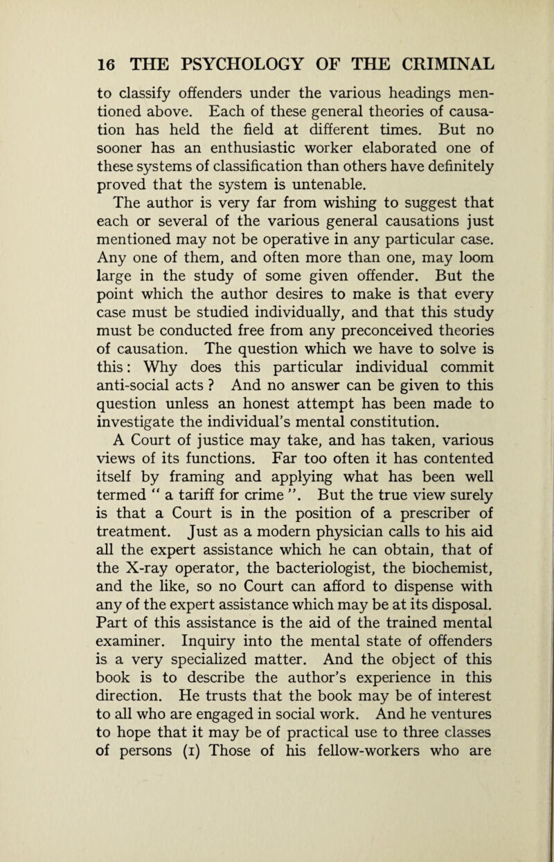 to classify offenders under the various headings men¬ tioned above. Each of these general theories of causa¬ tion has held the field at different times. But no sooner has an enthusiastic worker elaborated one of these systems of classification than others have definitely proved that the system is untenable. The author is very far from wishing to suggest that each or several of the various general causations just mentioned may not be operative in any particular case. Any one of them, and often more than one, may loom large in the study of some given offender. But the point which the author desires to make is that every case must be studied individually, and that this study must be conducted free from any preconceived theories of causation. The question which we have to solve is this: Why does this particular individual commit anti-social acts ? And no answer can be given to this question unless an honest attempt has been made to investigate the individual’s mental constitution. A Court of justice may take, and has taken, various views of its functions. Far too often it has contented itself by framing and applying what has been well termed “ a tariff for crime ”. But the true view surely is that a Court is in the position of a prescriber of treatment. Just as a modern physician calls to his aid all the expert assistance which he can obtain, that of the X-ray operator, the bacteriologist, the biochemist, and the like, so no Court can afford to dispense with any of the expert assistance which may be at its disposal. Part of this assistance is the aid of the trained mental examiner. Inquiry into the mental state of offenders is a very specialized matter. And the object of this book is to describe the author’s experience in this direction. He trusts that the book may be of interest to all who are engaged in social work. And he ventures to hope that it may be of practical use to three classes of persons (i) Those of his fellow-workers who are