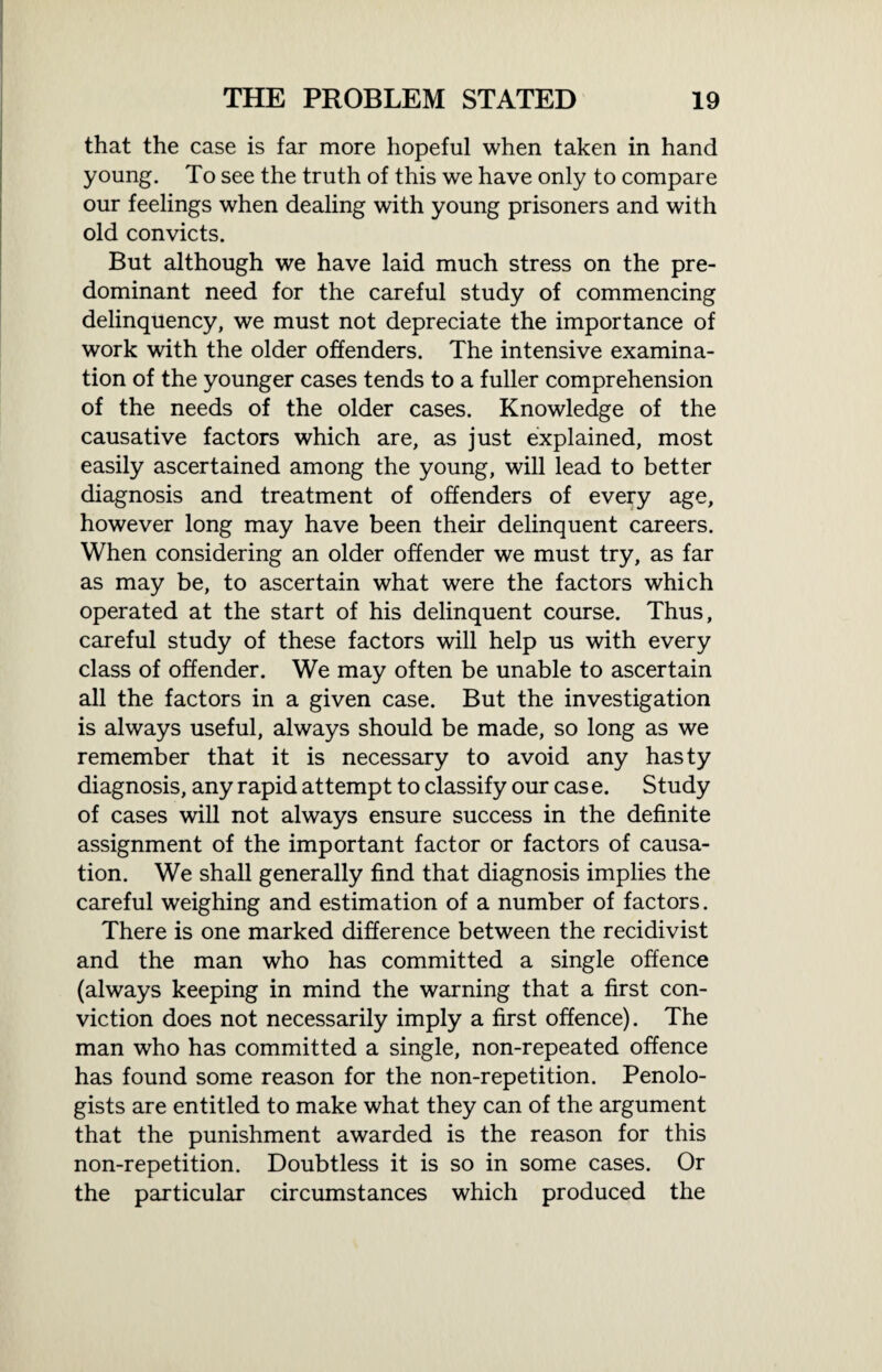 that the case is far more hopeful when taken in hand young. To see the truth of this we have only to compare our feelings when dealing with young prisoners and with old convicts. But although we have laid much stress on the pre¬ dominant need for the careful study of commencing delinquency, we must not depreciate the importance of work with the older offenders. The intensive examina¬ tion of the younger cases tends to a fuller comprehension of the needs of the older cases. Knowledge of the causative factors which are, as just explained, most easily ascertained among the young, will lead to better diagnosis and treatment of offenders of every age, however long may have been their delinquent careers. When considering an older offender we must try, as far as may be, to ascertain what were the factors which operated at the start of his delinquent course. Thus, careful study of these factors will help us with every class of offender. We may often be unable to ascertain all the factors in a given case. But the investigation is always useful, always should be made, so long as we remember that it is necessary to avoid any hasty diagnosis, any rapid attempt to classify our cas e. Study of cases will not always ensure success in the definite assignment of the important factor or factors of causa¬ tion. We shall generally find that diagnosis implies the careful weighing and estimation of a number of factors. There is one marked difference between the recidivist and the man who has committed a single offence (always keeping in mind the warning that a first con¬ viction does not necessarily imply a first offence). The man who has committed a single, non-repeated offence has found some reason for the non-repetition. Penolo¬ gists are entitled to make what they can of the argument that the punishment awarded is the reason for this non-repetition. Doubtless it is so in some cases. Or the particular circumstances which produced the