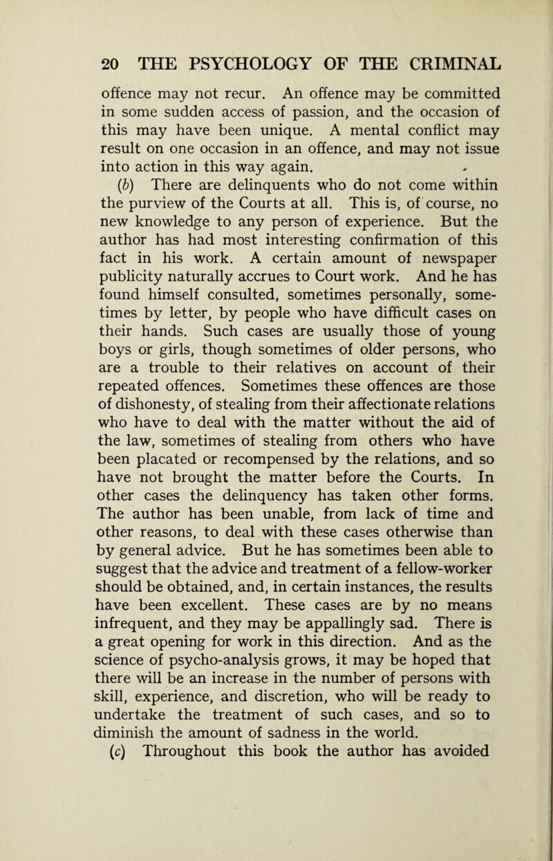 offence may not recur. An offence may be committed in some sudden access of passion, and the occasion of this may have been unique. A mental conflict may result on one occasion in an offence, and may not issue into action in this way again. (b) There are delinquents who do not come within the purview of the Courts at all. This is, of course, no new knowledge to any person of experience. But the author has had most interesting confirmation of this fact in his work. A certain amount of newspaper publicity naturally accrues to Court work. And he has found himself consulted, sometimes personally, some¬ times by letter, by people who have difficult cases on their hands. Such cases are usually those of young boys or girls, though sometimes of older persons, who are a trouble to their relatives on account of their repeated offences. Sometimes these offences are those of dishonesty, of stealing from their affectionate relations who have to deal with the matter without the aid of the law, sometimes of stealing from others who have been placated or recompensed by the relations, and so have not brought the matter before the Courts. In other cases the delinquency has taken other forms. The author has been unable, from lack of time and other reasons, to deal with these cases otherwise than by general advice. But he has sometimes been able to suggest that the advice and treatment of a fellow-worker should be obtained, and, in certain instances, the results have been excellent. These cases are by no means infrequent, and they may be appallingly sad. There is a great opening for work in this direction. And as the science of psycho-analysis grows, it may be hoped that there will be an increase in the number of persons with skill, experience, and discretion, who will be ready to undertake the treatment of such cases, and so to diminish the amount of sadness in the world. (c) Throughout this book the author has avoided