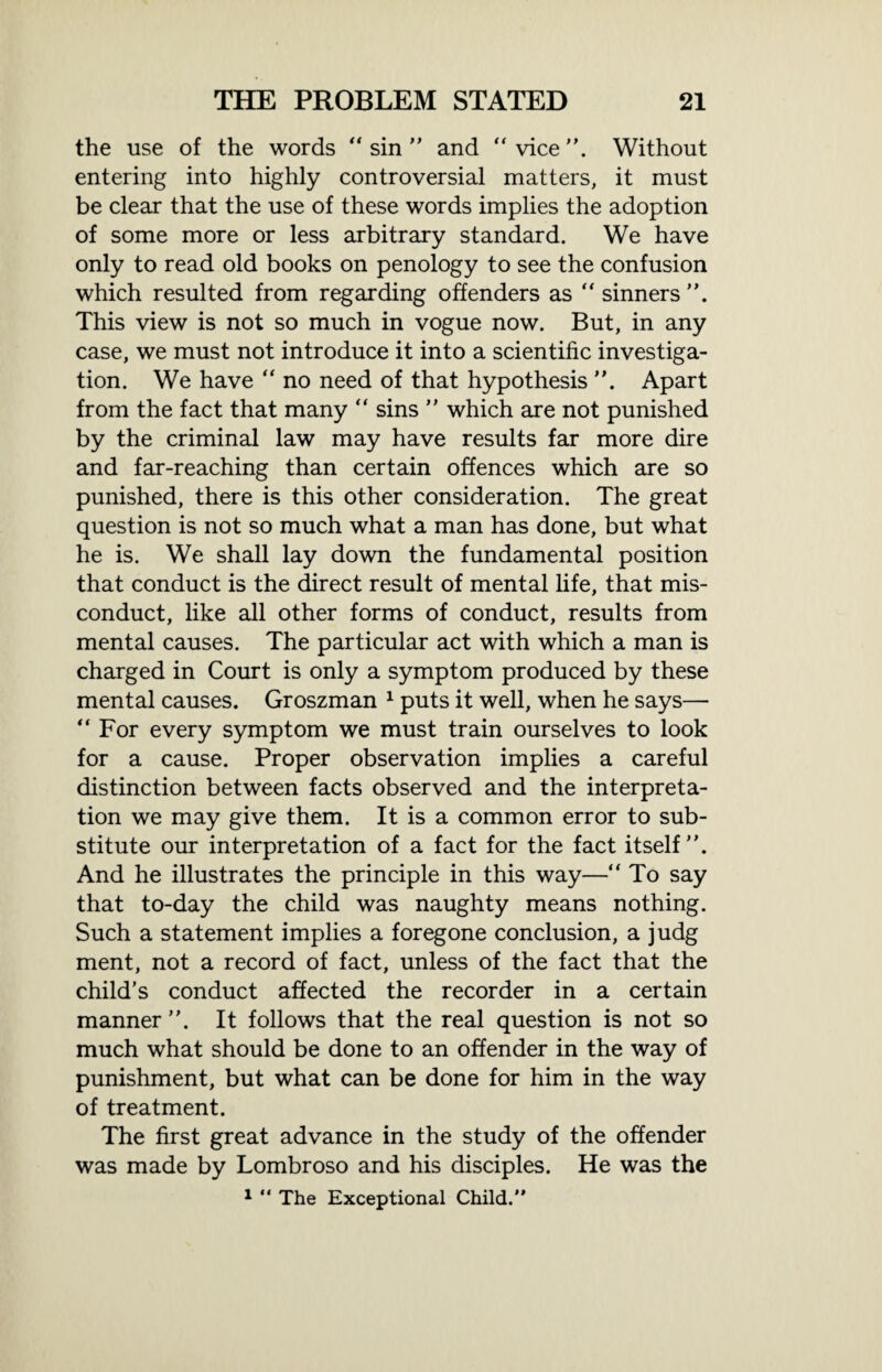 the use of the words “ sin ” and “ vice ”. Without entering into highly controversial matters, it must be clear that the use of these words implies the adoption of some more or less arbitrary standard. We have only to read old books on penology to see the confusion which resulted from regarding offenders as  sinners ”. This view is not so much in vogue now. But, in any case, we must not introduce it into a scientific investiga¬ tion. We have “ no need of that hypothesis ”. Apart from the fact that many “ sins ” which are not punished by the criminal law may have results far more dire and far-reaching than certain offences which are so punished, there is this other consideration. The great question is not so much what a man has done, but what he is. We shall lay down the fundamental position that conduct is the direct result of mental life, that mis¬ conduct, like all other forms of conduct, results from mental causes. The particular act with which a man is charged in Court is only a symptom produced by these mental causes. Groszman 1 puts it well, when he says— “For every symptom we must train ourselves to look for a cause. Proper observation implies a careful distinction between facts observed and the interpreta¬ tion we may give them. It is a common error to sub¬ stitute our interpretation of a fact for the fact itself”. And he illustrates the principle in this way—“ To say that to-day the child was naughty means nothing. Such a statement implies a foregone conclusion, a judg ment, not a record of fact, unless of the fact that the child’s conduct affected the recorder in a certain manner ”. It follows that the real question is not so much what should be done to an offender in the way of punishment, but what can be done for him in the way of treatment. The first great advance in the study of the offender was made by Lombroso and his disciples. He was the 1 “ The Exceptional Child.”