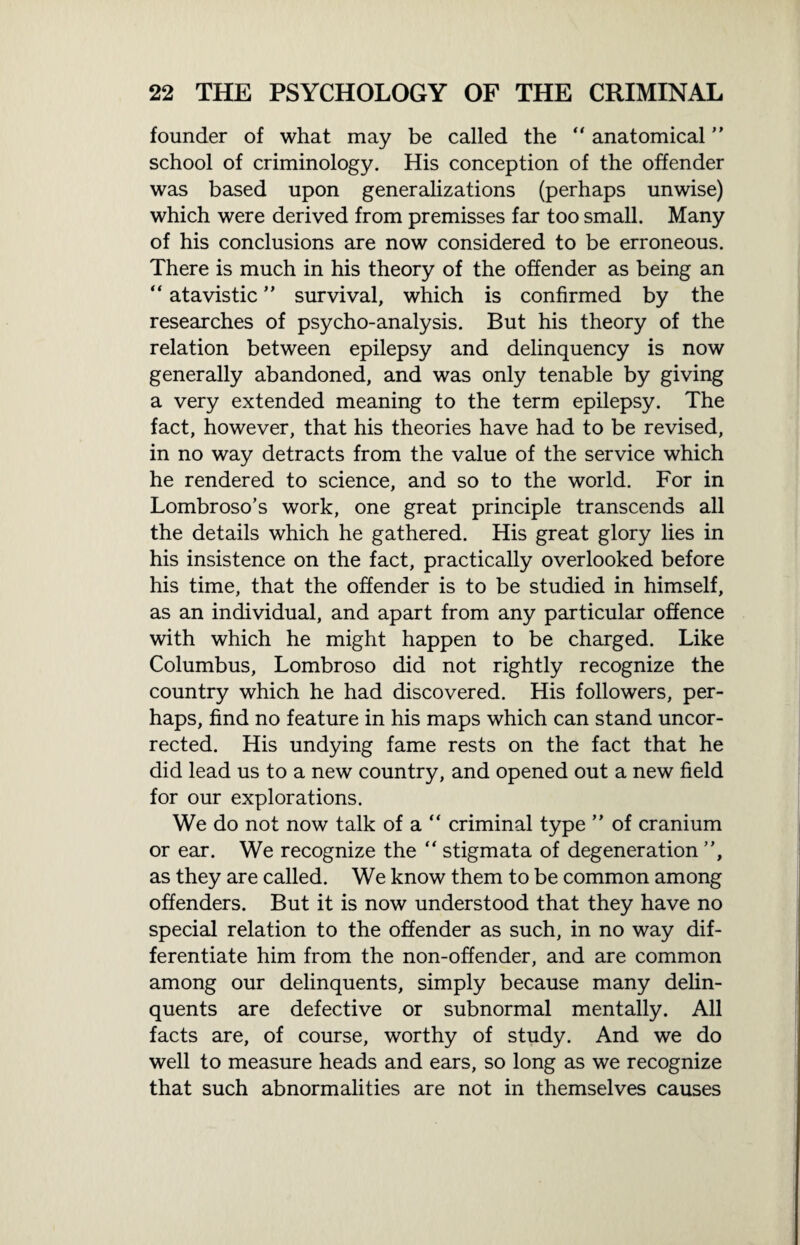 founder of what may be called the “ anatomical” school of criminology. His conception of the offender was based upon generalizations (perhaps unwise) which were derived from premisses far too small. Many of his conclusions are now considered to be erroneous. There is much in his theory of the offender as being an “ atavistic ” survival, which is confirmed by the researches of psycho-analysis. But his theory of the relation between epilepsy and delinquency is now generally abandoned, and was only tenable by giving a very extended meaning to the term epilepsy. The fact, however, that his theories have had to be revised, in no way detracts from the value of the service which he rendered to science, and so to the world. For in Lombroso’s work, one great principle transcends all the details which he gathered. His great glory lies in his insistence on the fact, practically overlooked before his time, that the offender is to be studied in himself, as an individual, and apart from any particular offence with which he might happen to be charged. Like Columbus, Lombroso did not rightly recognize the country which he had discovered. His followers, per¬ haps, find no feature in his maps which can stand uncor¬ rected. His undying fame rests on the fact that he did lead us to a new country, and opened out a new field for our explorations. We do not now talk of a “ criminal type ” of cranium or ear. We recognize the “ stigmata of degeneration ”, as they are called. We know them to be common among offenders. But it is now understood that they have no special relation to the offender as such, in no way dif¬ ferentiate him from the non-offender, and are common among our delinquents, simply because many delin¬ quents are defective or subnormal mentally. All facts are, of course, worthy of study. And we do well to measure heads and ears, so long as we recognize that such abnormalities are not in themselves causes