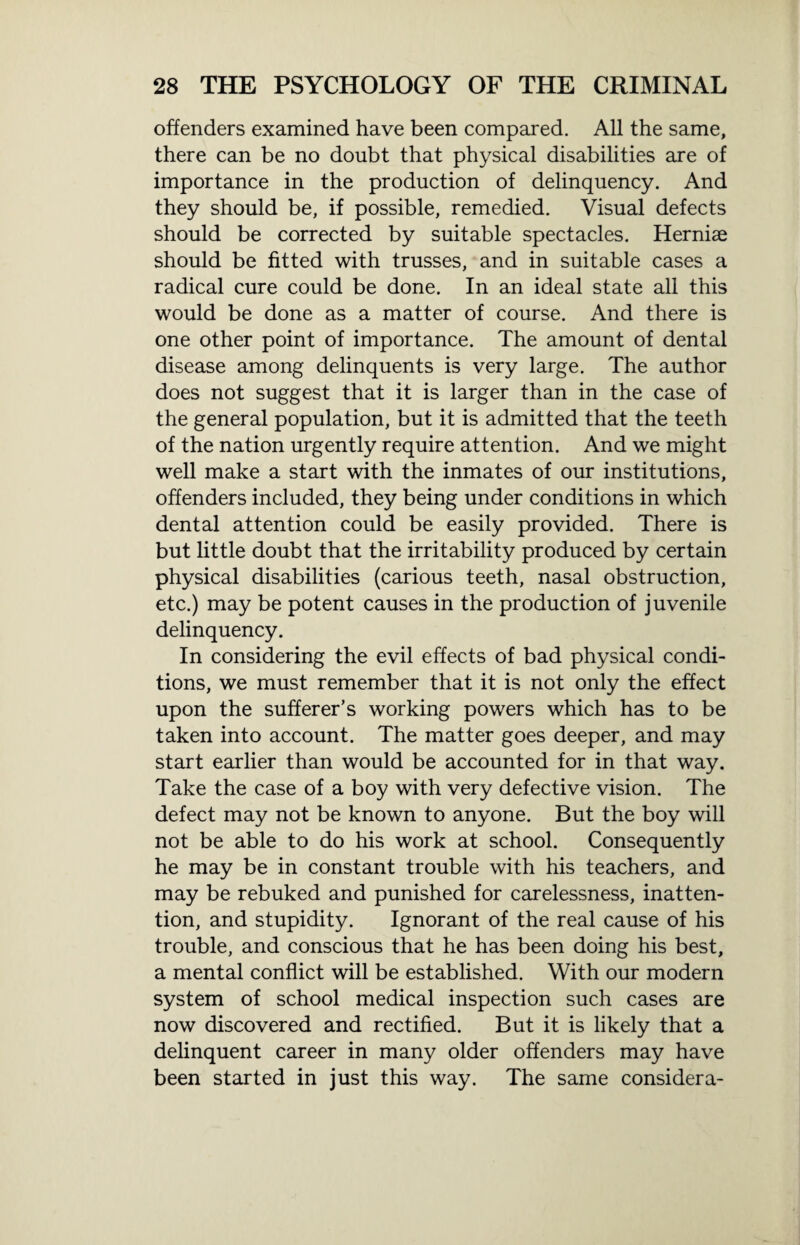 offenders examined have been compared. All the same, there can be no doubt that physical disabilities are of importance in the production of delinquency. And they should be, if possible, remedied. Visual defects should be corrected by suitable spectacles. Hernise should be fitted with trusses, and in suitable cases a radical cure could be done. In an ideal state all this would be done as a matter of course. And there is one other point of importance. The amount of dental disease among delinquents is very large. The author does not suggest that it is larger than in the case of the general population, but it is admitted that the teeth of the nation urgently require attention. And we might well make a start with the inmates of our institutions, offenders included, they being under conditions in which dental attention could be easily provided. There is but little doubt that the irritability produced by certain physical disabilities (carious teeth, nasal obstruction, etc.) may be potent causes in the production of juvenile delinquency. In considering the evil effects of bad physical condi¬ tions, we must remember that it is not only the effect upon the sufferer’s working powers which has to be taken into account. The matter goes deeper, and may start earlier than would be accounted for in that way. Take the case of a boy with very defective vision. The defect may not be known to anyone. But the boy will not be able to do his work at school. Consequently he may be in constant trouble with his teachers, and may be rebuked and punished for carelessness, inatten¬ tion, and stupidity. Ignorant of the real cause of his trouble, and conscious that he has been doing his best, a mental conflict will be established. With our modern system of school medical inspection such cases are now discovered and rectified. But it is likely that a delinquent career in many older offenders may have been started in just this way. The same consider a-