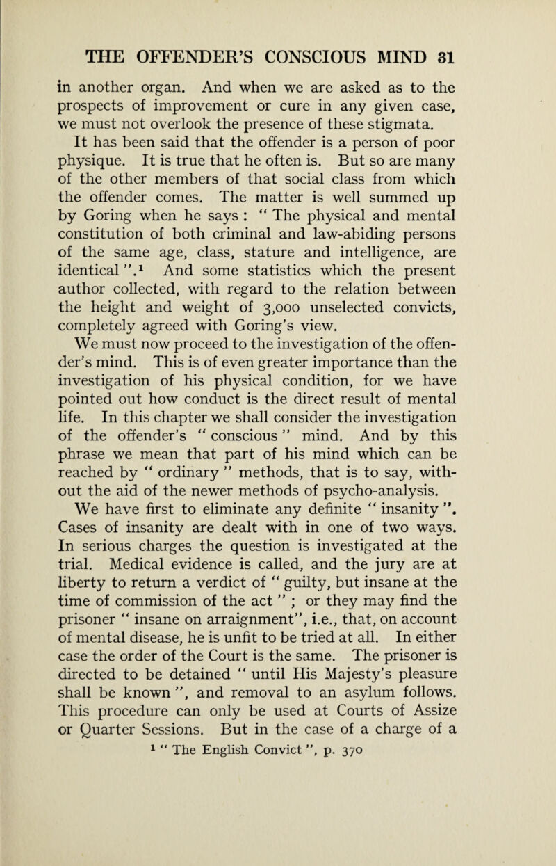 in another organ. And when we are asked as to the prospects of improvement or cure in any given case, we must not overlook the presence of these stigmata. It has been said that the offender is a person of poor physique. It is true that he often is. But so are many of the other members of that social class from which the offender comes. The matter is well summed up by Goring when he says : “ The physical and mental constitution of both criminal and law-abiding persons of the same age, class, stature and intelligence, are identical A1 And some statistics which the present author collected, with regard to the relation between the height and weight of 3,000 unselected convicts, completely agreed with Goring’s view. We must now proceed to the investigation of the offen¬ der’s mind. This is of even greater importance than the investigation of his physical condition, for we have pointed out how conduct is the direct result of mental life. In this chapter we shall consider the investigation of the offender’s “ conscious ” mind. And by this phrase we mean that part of his mind which can be reached by “ ordinary ” methods, that is to say, with¬ out the aid of the newer methods of psycho-analysis. We have first to eliminate any definite “ insanity Cases of insanity are dealt with in one of two ways. In serious charges the question is investigated at the trial. Medical evidence is called, and the jury are at liberty to return a verdict of “ guilty, but insane at the time of commission of the act ” ; or they may find the prisoner “ insane on arraignment”, i.e., that, on account of mental disease, he is unfit to be tried at all. In either case the order of the Court is the same. The prisoner is directed to be detained “ until His Majesty’s pleasure shall be known ”, and removal to an asylum follows. This procedure can only be used at Courts of Assize or Quarter Sessions. But in the case of a charge of a 1 “ The English Convict ”, p. 370
