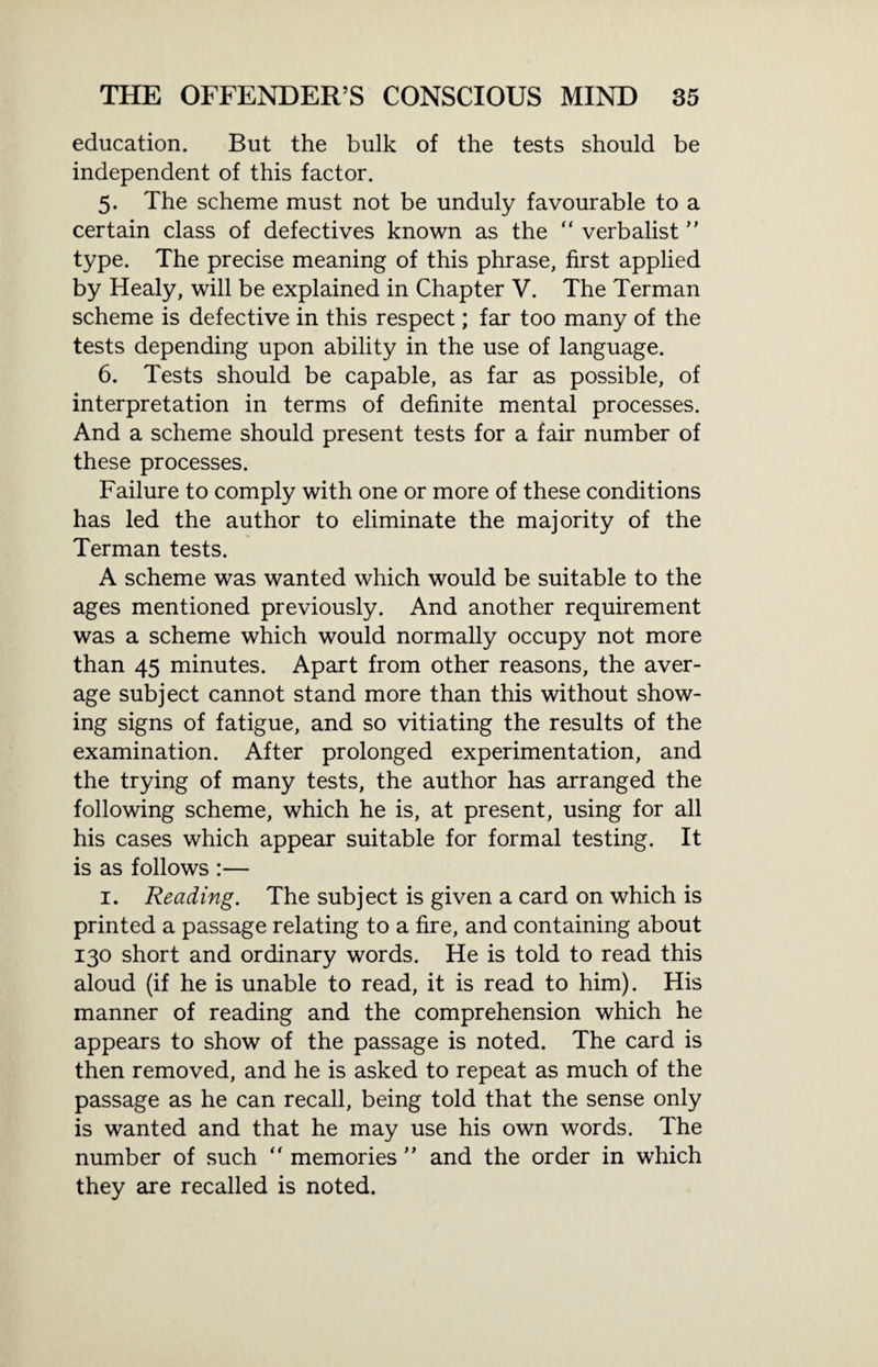 education. But the bulk of the tests should be independent of this factor. 5. The scheme must not be unduly favourable to a certain class of defectives known as the “ verbalist ” type. The precise meaning of this phrase, first applied by Healy, will be explained in Chapter V. The Terman scheme is defective in this respect; far too many of the tests depending upon ability in the use of language. 6. Tests should be capable, as far as possible, of interpretation in terms of definite mental processes. And a scheme should present tests for a fair number of these processes. Failure to comply with one or more of these conditions has led the author to eliminate the majority of the Terman tests. A scheme was wanted which would be suitable to the ages mentioned previously. And another requirement was a scheme which would normally occupy not more than 45 minutes. Apart from other reasons, the aver¬ age subject cannot stand more than this without show¬ ing signs of fatigue, and so vitiating the results of the examination. After prolonged experimentation, and the trying of many tests, the author has arranged the following scheme, which he is, at present, using for all his cases which appear suitable for formal testing. It is as follows :— 1. Reading. The subject is given a card on which is printed a passage relating to a fire, and containing about 130 short and ordinary words. He is told to read this aloud (if he is unable to read, it is read to him). His manner of reading and the comprehension which he appears to show of the passage is noted. The card is then removed, and he is asked to repeat as much of the passage as he can recall, being told that the sense only is wanted and that he may use his own words. The number of such “ memories ” and the order in which they are recalled is noted.