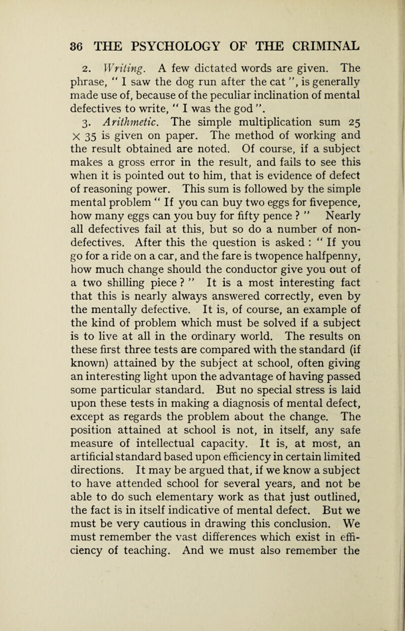 2. Writing. A few dictated words are given. The phrase, “ I saw the dog run after the cat ”, is generally made use of, because of the peculiar inclination of mental defectives to write, “ I was the god 3. Arithmetic. The simple multiplication sum 25 X 35 is given on paper. The method of working and the result obtained are noted. Of course, if a subject makes a gross error in the result, and fails to see this when it is pointed out to him, that is evidence of defect of reasoning power. This sum is followed by the simple mental problem “ If you can buy two eggs for fivepence, how many eggs can you buy for fifty pence ? ” Nearly all defectives fail at this, but so do a number of non¬ defectives. After this the question is asked : “ If you go for a ride on a car, and the fare is twopence halfpenny, how much change should the conductor give you out of a two shilling piece ? ” It is a most interesting fact that this is nearly always answered correctly, even by the mentally defective. It is, of course, an example of the kind of problem which must be solved if a subject is to live at all in the ordinary world. The results on these first three tests are compared with the standard (if known) attained by the subject at school, often giving an interesting light upon the advantage of having passed some particular standard. But no special stress is laid upon these tests in making a diagnosis of mental defect, except as regards the problem about the change. The position attained at school is not, in itself, any safe measure of intellectual capacity. It is, at most, an artificial standard based upon efficiency in certain limited directions. It may be argued that, if we know a subject to have attended school for several years, and not be able to do such elementary work as that just outlined, the fact is in itself indicative of mental defect. But we must be very cautious in drawing this conclusion. We must remember the vast differences which exist in effi¬ ciency of teaching. And we must also remember the