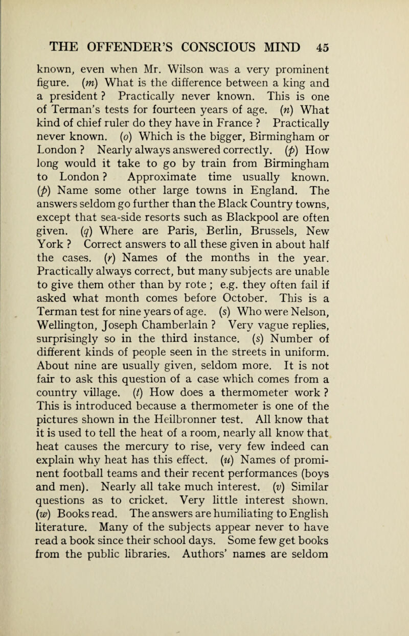 known, even when Mr. Wilson was a very prominent figure, (m) What is the difference between a king and a president ? Practically never known. This is one of Terman’s tests for fourteen years of age. (n) What kind of chief ruler do they have in France ? Practically never known, (o) Which is the bigger, Birmingham or London ? Nearly always answered correctly, (p) How long would it take to go by train from Birmingham to London ? Approximate time usually known. (p) Name some other large towns in England. The answers seldom go further than the Black Country towns, except that sea-side resorts such as Blackpool are often given, (q) Where are Paris, Berlin, Brussels, New York ? Correct answers to all these given in about half the cases, (r) Names of the months in the year. Practically always correct, but many subjects are unable to give them other than by rote ; e.g. they often fail if asked what month comes before October. This is a Terman test for nine years of age. (s) Who were Nelson, Wellington, Joseph Chamberlain ? Very vague replies, surprisingly so in the third instance, (s) Number of different kinds of people seen in the streets in uniform. About nine are usually given, seldom more. It is not fair to ask this question of a case which comes from a country village. (/) How does a thermometer work ? This is introduced because a thermometer is one of the pictures shown in the Heilbronner test. All know that it is used to tell the heat of a room, nearly all know that heat causes the mercury to rise, very few indeed can explain why heat has this effect, (u) Names of promi¬ nent football teams and their recent performances (boys and men). Nearly all take much interest. (v) Similar questions as to cricket. Very little interest shown. (w) Books read. The answers are humiliating to English literature. Many of the subjects appear never to have read a book since their school days. Some few get books from the public libraries. Authors’ names are seldom