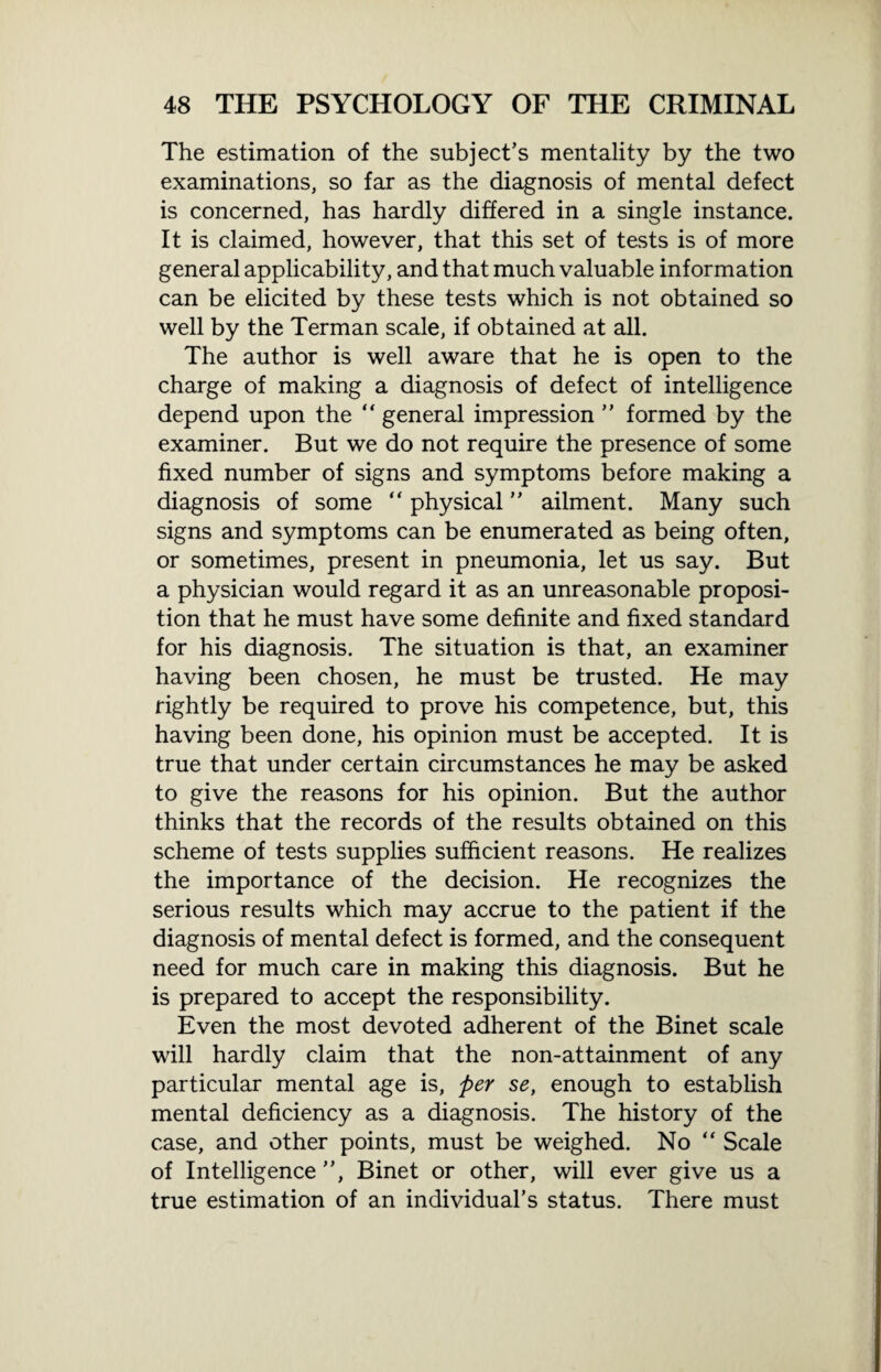 The estimation of the subject’s mentality by the two examinations, so far as the diagnosis of mental defect is concerned, has hardly differed in a single instance. It is claimed, however, that this set of tests is of more general applicability, and that much valuable information can be elicited by these tests which is not obtained so well by the Terman scale, if obtained at all. The author is well aware that he is open to the charge of making a diagnosis of defect of intelligence depend upon the general impression ” formed by the examiner. But we do not require the presence of some fixed number of signs and symptoms before making a diagnosis of some “ physical ” ailment. Many such signs and symptoms can be enumerated as being often, or sometimes, present in pneumonia, let us say. But a physician would regard it as an unreasonable proposi¬ tion that he must have some definite and fixed standard for his diagnosis. The situation is that, an examiner having been chosen, he must be trusted. He may rightly be required to prove his competence, but, this having been done, his opinion must be accepted. It is true that under certain circumstances he may be asked to give the reasons for his opinion. But the author thinks that the records of the results obtained on this scheme of tests supplies sufficient reasons. He realizes the importance of the decision. He recognizes the serious results which may accrue to the patient if the diagnosis of mental defect is formed, and the consequent need for much care in making this diagnosis. But he is prepared to accept the responsibility. Even the most devoted adherent of the Binet scale will hardly claim that the non-attainment of any particular mental age is, per se, enough to establish mental deficiency as a diagnosis. The history of the case, and other points, must be weighed. No “ Scale of Intelligence ”, Binet or other, will ever give us a true estimation of an individual’s status. There must