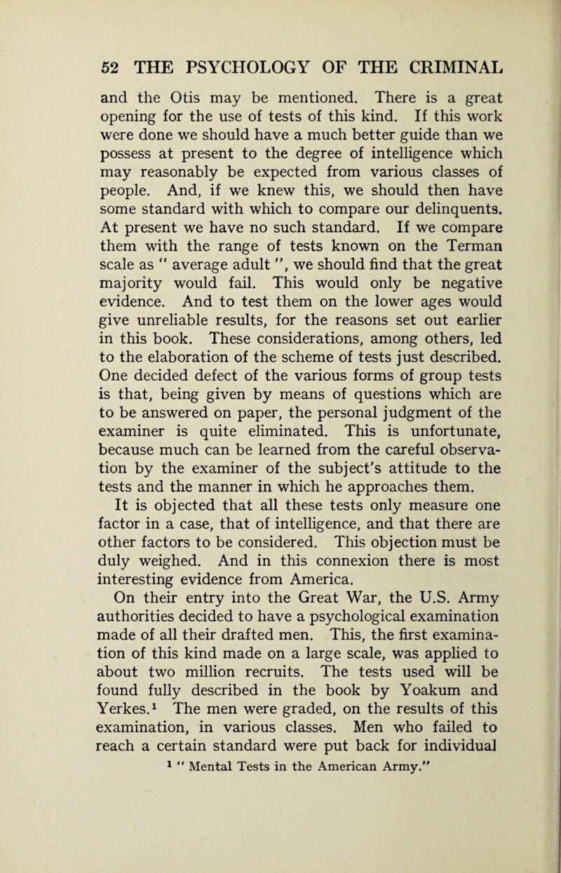 and the Otis may be mentioned. There is a great opening for the use of tests of this kind. If this work were done we should have a much better guide than we possess at present to the degree of intelligence which may reasonably be expected from various classes of people. And, if we knew this, we should then have some standard with which to compare our delinquents. At present we have no such standard. If we compare them with the range of tests known on the Terman scale as “ average adult ”, we should find that the great majority would fail. This would only be negative evidence. And to test them on the lower ages would give unreliable results, for the reasons set out earlier in this book. These considerations, among others, led to the elaboration of the scheme of tests just described. One decided defect of the various forms of group tests is that, being given by means of questions which are to be answered on paper, the personal judgment of the examiner is quite eliminated. This is unfortunate, because much can be learned from the careful observa¬ tion by the examiner of the subject’s attitude to the tests and the manner in which he approaches them. It is objected that all these tests only measure one factor in a case, that of intelligence, and that there are other factors to be considered. This objection must be duly weighed. And in this connexion there is most interesting evidence from America. On their entry into the Great War, the U.S. Army authorities decided to have a psychological examination made of all their drafted men. This, the first examina¬ tion of this kind made on a large scale, was applied to about two million recruits. The tests used will be found fully described in the book by Yoakum and Yerkes.1 The men were graded, on the results of this examination, in various classes. Men who failed to reach a certain standard were put back for individual 1 “ Mental Tests in the American Army.”