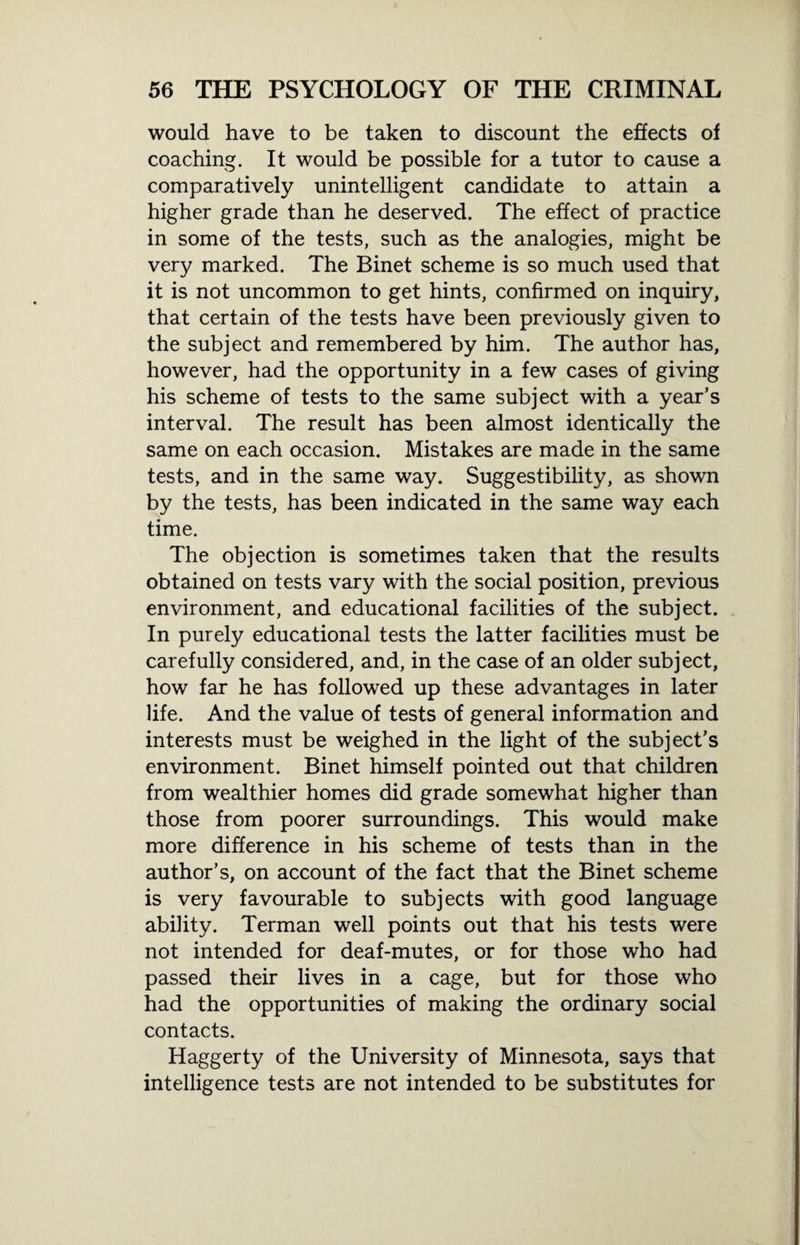 would have to be taken to discount the effects of coaching. It would be possible for a tutor to cause a comparatively unintelligent candidate to attain a higher grade than he deserved. The effect of practice in some of the tests, such as the analogies, might be very marked. The Binet scheme is so much used that it is not uncommon to get hints, confirmed on inquiry, that certain of the tests have been previously given to the subject and remembered by him. The author has, however, had the opportunity in a few cases of giving his scheme of tests to the same subject with a year’s interval. The result has been almost identically the same on each occasion. Mistakes are made in the same tests, and in the same way. Suggestibility, as shown by the tests, has been indicated in the same way each time. The objection is sometimes taken that the results obtained on tests vary with the social position, previous environment, and educational facilities of the subject. In purely educational tests the latter facilities must be carefully considered, and, in the case of an older subject, how far he has followed up these advantages in later life. And the value of tests of general information and interests must be weighed in the light of the subject’s environment. Binet himself pointed out that children from wealthier homes did grade somewhat higher than those from poorer surroundings. This would make more difference in his scheme of tests than in the author’s, on account of the fact that the Binet scheme is very favourable to subjects with good language ability. Terman well points out that his tests were not intended for deaf-mutes, or for those who had passed their lives in a cage, but for those who had the opportunities of making the ordinary social contacts. Haggerty of the University of Minnesota, says that intelligence tests are not intended to be substitutes for