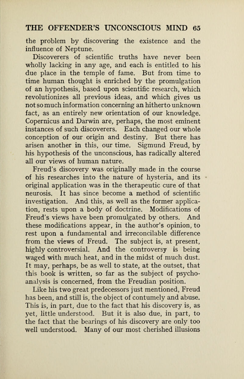 the problem by discovering the existence and the influence of Neptune. Discoverers of scientific truths have never been wholly lacking in any age, and each is entitled to his due place in the temple of fame. But from time to time human thought is enriched by the promulgation of an hypothesis, based upon scientific research, which revolutionizes all previous ideas, and which gives us not so much information concerning an hitherto unknown fact, as an entirely new orientation of our knowledge. Copernicus and Darwin are, perhaps, the most eminent instances of such discoverers. Each changed our whole conception of our origin and destiny. But there has arisen another in this, our time. Sigmund Freud, by his hypothesis of the unconscious, has radically altered all our views of human nature. Freud’s discovery was originally made in the course of his researches into the nature of hysteria, and its * original application was in the therapeutic cure of that neurosis. It has since become a method of scientific investigation. And this, as well as the former applica¬ tion, rests upon a body of doctrine. Modifications of Freud's views have been promulgated by others. And these modifications appear, in the author’s opinion, to rest upon a fundamental and irreconcilable difference from the views of Freud. The subject is, at present, highly controversial. And the controversy is being waged with much heat, and in the midst of much dust. It may, perhaps, be as well to state, at the outset, that this book is written, so far as the subject of psycho¬ analysis is concerned, from the Freudian position. Like his two great predecessors just mentioned, Freud has been, and still is, the object of contumely and abuse. This is, in part, due to the fact that his discovery is, as yet, little understood. But it is also due, in part, to the fact that the bearings of his discovery are only too well understood. Many of our most cherished illusions