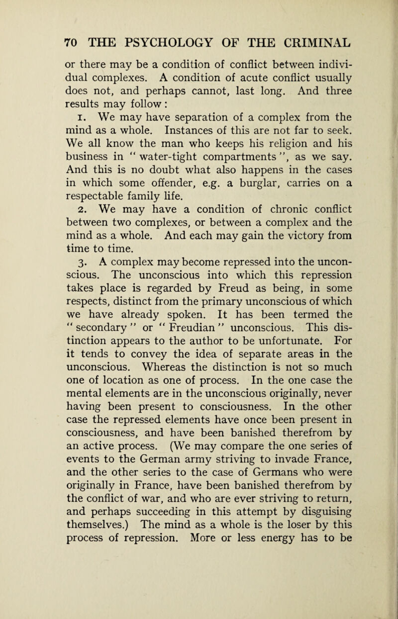or there may be a condition of conflict between indivi¬ dual complexes. A condition of acute conflict usually does not, and perhaps cannot, last long. And three results may follow: 1. We may have separation of a complex from the mind as a whole. Instances of this are not far to seek. We all know the man who keeps his religion and his business in “water-tight compartments”, as we say. And this is no doubt what also happens in the cases in which some offender, e.g. a burglar, carries on a respectable family life. 2. We may have a condition of chronic conflict between two complexes, or between a complex and the mind as a whole. And each may gain the victory from time to time. 3. A complex may become repressed into the uncon¬ scious. The unconscious into which this repression takes place is regarded by Freud as being, in some respects, distinct from the primary unconscious of which we have already spoken. It has been termed the “ secondary ” or “ Freudian ” unconscious. This dis¬ tinction appears to the author to be unfortunate. For it tends to convey the idea of separate areas in the unconscious. Whereas the distinction is not so much one of location as one of process. In the one case the mental elements are in the unconscious originally, never having been present to consciousness. In the other case the repressed elements have once been present in consciousness, and have been banished therefrom by an active process. (We may compare the one series of events to the German army striving to invade France, and the other series to the case of Germans who were originally in France, have been banished therefrom by the conflict of war, and who are ever striving to return, and perhaps succeeding in this attempt by disguising themselves.) The mind as a whole is the loser by this process of repression. More or less energy has to be