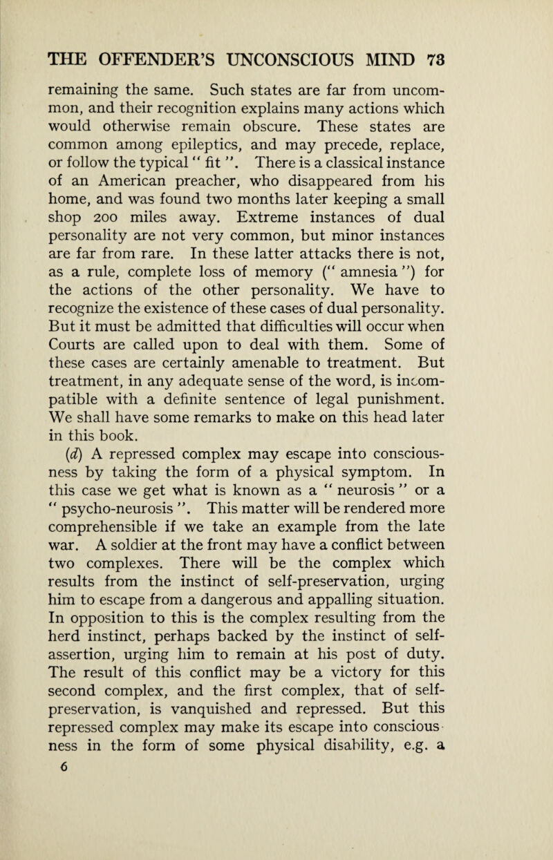 remaining the same. Such states are far from uncom¬ mon, and their recognition explains many actions which would otherwise remain obscure. These states are common among epileptics, and may precede, replace, or follow the typical “ fit There is a classical instance of an American preacher, who disappeared from his home, and was found two months later keeping a small shop 200 miles away. Extreme instances of dual personality are not very common, but minor instances are far from rare. In these latter attacks there is not, as a rule, complete loss of memory (“ amnesia ”) for the actions of the other personality. We have to recognize the existence of these cases of dual personality. But it must be admitted that difficulties will occur when Courts are called upon to deal with them. Some of these cases are certainly amenable to treatment. But treatment, in any adequate sense of the word, is incom¬ patible with a definite sentence of legal punishment. We shall have some remarks to make on this head later in this book. (d) A repressed complex may escape into conscious¬ ness by taking the form of a physical symptom. In this case we get what is known as a “ neurosis ” or a “ psycho-neurosis This matter will be rendered more comprehensible if we take an example from the late war. A soldier at the front may have a conflict between two complexes. There will be the complex which results from the instinct of self-preservation, urging him to escape from a dangerous and appalling situation. In opposition to this is the complex resulting from the herd instinct, perhaps backed by the instinct of self- assertion, urging him to remain at his post of duty. The result of this conflict may be a victory for this second complex, and the first complex, that of self- preservation, is vanquished and repressed. But this repressed complex may make its escape into conscious ness in the form of some physical disability, e.g. a 6