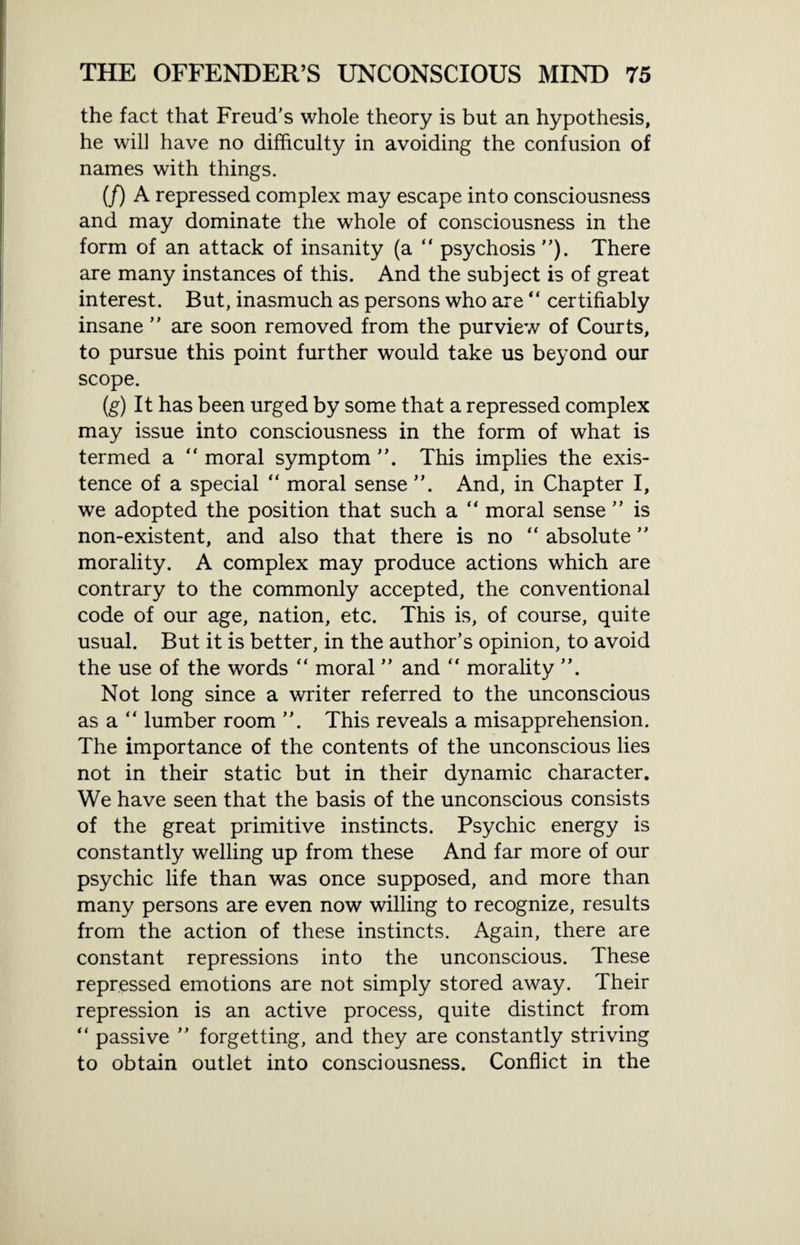 the fact that Freud’s whole theory is but an hypothesis, he will have no difficulty in avoiding the confusion of names with things. (/) A repressed complex may escape into consciousness and may dominate the whole of consciousness in the form of an attack of insanity (a “ psychosis”). There are many instances of this. And the subject is of great interest. But, inasmuch as persons who are “ certifiably insane ” are soon removed from the purview of Courts, to pursue this point further would take us beyond our scope. (g) It has been urged by some that a repressed complex may issue into consciousness in the form of what is termed a “ moral symptom This implies the exis¬ tence of a special “ moral sense And, in Chapter I, we adopted the position that such a “ moral sense ” is non-existent, and also that there is no “ absolute ” morality. A complex may produce actions which are contrary to the commonly accepted, the conventional code of our age, nation, etc. This is, of course, quite usual. But it is better, in the author’s opinion, to avoid the use of the words “ moral ” and “ morality Not long since a writer referred to the unconscious as a “ lumber room ”. This reveals a misapprehension. The importance of the contents of the unconscious lies not in their static but in their dynamic character. We have seen that the basis of the unconscious consists of the great primitive instincts. Psychic energy is constantly welling up from these And far more of our psychic life than was once supposed, and more than many persons are even now willing to recognize, results from the action of these instincts. Again, there are constant repressions into the unconscious. These repressed emotions are not simply stored away. Their repression is an active process, quite distinct from “ passive ” forgetting, and they are constantly striving to obtain outlet into consciousness. Conflict in the