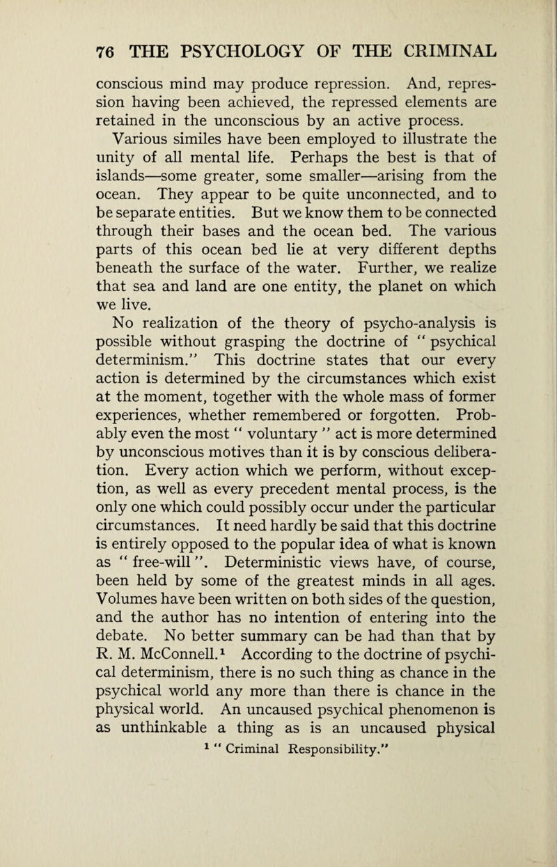 conscious mind may produce repression. And, repres¬ sion having been achieved, the repressed elements are retained in the unconscious by an active process. Various similes have been employed to illustrate the unity of all mental life. Perhaps the best is that of islands—some greater, some smaller—arising from the ocean. They appear to be quite unconnected, and to be separate entities. But we know them to be connected through their bases and the ocean bed. The various parts of this ocean bed lie at very different depths beneath the surface of the water. Further, we realize that sea and land are one entity, the planet on which we live. No realization of the theory of psycho-analysis is possible without grasping the doctrine of “ psychical determinism.” This doctrine states that our every action is determined by the circumstances which exist at the moment, together with the whole mass of former experiences, whether remembered or forgotten. Prob¬ ably even the most “ voluntary ” act is more determined by unconscious motives than it is by conscious delibera¬ tion. Every action which we perform, without excep¬ tion, as well as every precedent mental process, is the only one which could possibly occur under the particular circumstances. It need hardly be said that this doctrine is entirely opposed to the popular idea of what is known as “ free-will Deterministic views have, of course, been held by some of the greatest minds in all ages. Volumes have been written on both sides of the question, and the author has no intention of entering into the debate. No better summary can be had than that by R. M. McConnell.1 According to the doctrine of psychi¬ cal determinism, there is no such thing as chance in the psychical world any more than there is chance in the physical world. An uncaused psychical phenomenon is as unthinkable a thing as is an uncaused physical 1 “ Criminal Responsibility.”