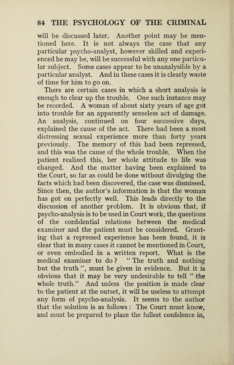 will be discussed later. Another point may be men¬ tioned here. It is not always the case that any particular psycho-analyst, however skilled and experi¬ enced he may be, will be successful with any one particu¬ lar subject. Some cases appear to be unanalysible by a particular analyst. And in these cases it is clearly waste of time for him to go on. There are certain cases in which a short analysis is enough to clear up the trouble. One such instance may be recorded. A woman of about sixty years of age got into trouble for an apparently senseless act of damage. An analysis, continued on four successive days, explained the cause of the act. There had been a most distressing sexual experience more than forty years previously. The memory of this had been repressed, and this was the cause of the whole trouble. When the patient realized this, her whole attitude to life was changed. And the matter having been explained to the Court, so far as could be done without divulging the facts which had been discovered, the case was dismissed. Since then, the author’s information is that the woman has got on perfectly well. This leads directly to the discussion of another problem. It is obvious that, if psycho-analysis is to be used in Court work, the questions of the confidential relations between the medical examiner and the patient must be considered. Grant¬ ing that a repressed experience has been found, it is clear that in many cases it cannot be mentioned in Court, or even embodied in a written report. What is the medical examiner to do ? “ The truth and nothing but the truth ”, must be given in evidence. But it is obvious that it may be very undesirable to tell “ the whole truth.” And unless the position is made clear to the patient at the outset, it will be useless to attempt any form of psycho-analysis. It seems to the author that the solution is as follows : The Court must know, and must be prepared to place the fullest confidence in.