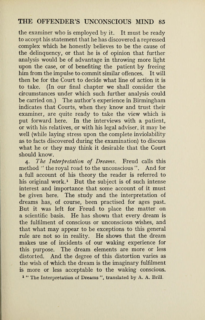 the examiner who is employed by it. It must be ready to accept his statement that he has discovered a repressed complex which he honestly believes to be the cause of the delinquency, or that he is of opinion that further analysis would be of advantage in throwing more light upon the case, or of benefiting the patient by freeing him from the impulse to commit similar offences. It will then be for the Court to decide what line of action it is to take. (In our final chapter we shall consider the circumstances under which such further analysis could be carried on.) The author’s experience in Birmingham indicates that Courts, when they know and trust their examiner, are quite ready to take the view which is put forward here. In the interviews with a patient, or with his relatives, or with his legal adviser, it may be well (while laying stress upon the complete inviolability as to facts discovered during the examination) to discuss what he or they may think it desirable that the Court should know. 4. The Interpretation of Dreams. Freud calls this method the royal road to the unconscious And for a full account of his theory the reader is referred to his original work.1 But the subject is of such intense interest and importance that some account of it must be given here. The study and the interpretation of dreams has, of course, been practised for ages past. But it was left for Freud to place the matter on a scientific basis. He has shown that every dream is the fulfilment of conscious or unconscious wishes, and that what may appear to be exceptions to this general rule are not so in reality. He shows that the dream makes use of incidents of our waking experience for this purpose. The dream elements are more or less distorted. And the degree of this distortion varies as the wish of which the dream is the imaginary fulfilment is more or less acceptable to the waking conscious. 1 “ The Interpretation of Dreams , translated by A. A. Brill.