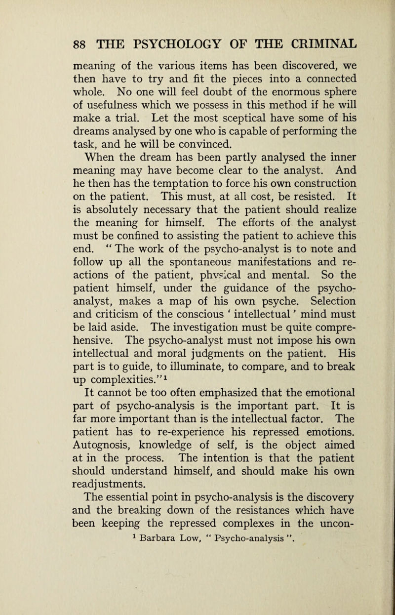 meaning of the various items has been discovered, we then have to try and fit the pieces into a connected whole. No one will feel doubt of the enormous sphere of usefulness which we possess in this method if he will make a trial. Let the most sceptical have some of his dreams analysed by one who is capable of performing the task, and he will be convinced. When the dream has been partly analysed the inner meaning may have become clear to the analyst. And he then has the temptation to force his own construction on the patient. This must, at all cost, be resisted. It is absolutely necessary that the patient should realize the meaning for himself. The efforts of the analyst must be confined to assisting the patient to achieve this end. “ The work of the psycho-analyst is to note and follow up all the spontaneous manifestations and re¬ actions of the patient, phvsical and mental. So the patient himself, under the guidance of the psycho¬ analyst, makes a map of his own psyche. Selection and criticism of the conscious ‘ intellectual ’ mind must be laid aside. The investigation must be quite compre¬ hensive. The psycho-analyst must not impose his own intellectual and moral judgments on the patient. His part is to guide, to illuminate, to compare, and to break up complexities.1 It cannot be too often emphasized that the emotional part of psycho-analysis is the important part. It is far more important than is the intellectual factor. The patient has to re-experience his repressed emotions. Autognosis, knowledge of self, is the object aimed at in the process. The intention is that the patient should understand himself, and should make his own readjustments. The essential point in psycho-analysis is the discovery and the breaking down of the resistances which have been keeping the repressed complexes in the uncon- 1 Barbara Low, “ Psycho-analysis .
