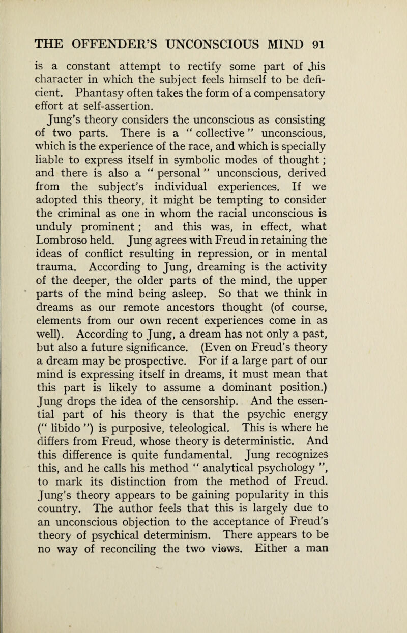 is a constant attempt to rectify some part of %his character in which the subject feels himself to be defi¬ cient. Phantasy often takes the form of a compensatory effort at self-assertion. Jung’s theory considers the unconscious as consisting of two parts. There is a “ collective ” unconscious, which is the experience of the race, and which is specially liable to express itself in symbolic modes of thought; and there is also a “ personal ” unconscious, derived from the subject’s individual experiences. If we adopted this theory, it might be tempting to consider the criminal as one in whom the racial unconscious is unduly prominent; and this was, in effect, what Lombroso held. Jung agrees with Freud in retaining the ideas of conflict resulting in repression, or in mental trauma. According to Jung, dreaming is the activity of the deeper, the older parts of the mind, the upper parts of the mind being asleep. So that we think in dreams as our remote ancestors thought (of course, elements from our own recent experiences come in as well). According to Jung, a dream has not only a past, but also a future significance. (Even on Freud’s theory a dream may be prospective. For if a large part of our mind is expressing itself in dreams, it must mean that this part is likely to assume a dominant position.) Jung drops the idea of the censorship. And the essen¬ tial part of his theory is that the psychic energy (“ libido ”) is purposive, teleological. This is where he differs from Freud, whose theory is deterministic. And this difference is quite fundamental. Jung recognizes this, and he calls his method “ analytical psychology ”, to mark its distinction from the method of Freud. Jung’s theory appears to be gaining popularity in this country. The author feels that this is largely due to an unconscious objection to the acceptance of Freud’s theory of psychical determinism. There appears to be no way of reconciling the two views. Either a man