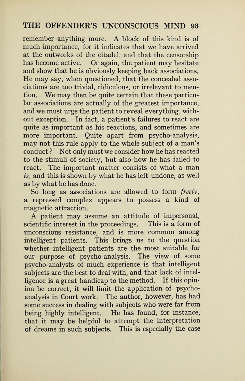 remember anything more. A block of this kind is of much importance, for it indicates that we have arrived at the outworks of the citadel, and that the censorship has become active. Or again, the patient may hesitate and show that he is obviously keeping back associations. He may say, when questioned, that the concealed asso¬ ciations are too trivial, ridiculous, or irrelevant to men¬ tion. We may then be quite certain that these particu¬ lar associations are actually of the greatest importance, and we must urge the patient to reveal everything, with¬ out exception. In fact, a patient’s failures to react are quite as important as his reactions, and sometimes are more important. Quite apart from psycho-analysis, may not this rule apply to the whole subject of a man’s conduct ? Not only must we consider how he has reacted to the stimuli of society, but also how he has failed to react. The important matter consists of what a man is, and this is shown by what he has left undone, as well as by what he has done. So long as associations are allowed to form freely, a repressed complex appears to possess a kind of magnetic attraction. A patient may assume an attitude of impersonal, scientific interest in the proceedings. This is a form of unconscious resistance, and is more common among intelligent patients. This brings us to the question whether intelligent patients are the most suitable for our purpose of psycho-analysis. The view of some psycho-analysts of much experience is that intelligent subjects are the best to deal with, and that lack of intel¬ ligence is a great handicap to the method. If this opin¬ ion be correct, it will limit the application of psycho¬ analysis in Court work. The author, however, has had some success in dealing with subjects who were far from being highly intelligent. He has found, for instance, that it may be helpful to attempt the interpretation of dreams in such subjects. This is especially the case