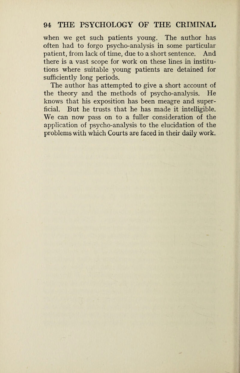 when we get such patients young. The author has often had to forgo psycho-analysis in some particular patient, from lack of time, due to a short sentence. And there is a vast scope for work on these lines in institu¬ tions where suitable young patients are detained for sufficiently long periods. The author has attempted to give a short account of the theory and the methods of psycho-analysis. He knows that his exposition has been meagre and super¬ ficial. But he trusts that he has made it intelligible. We can now pass on to a fuller consideration of the application of psycho-analysis to the elucidation of the problems with which Courts are faced in their daily work.