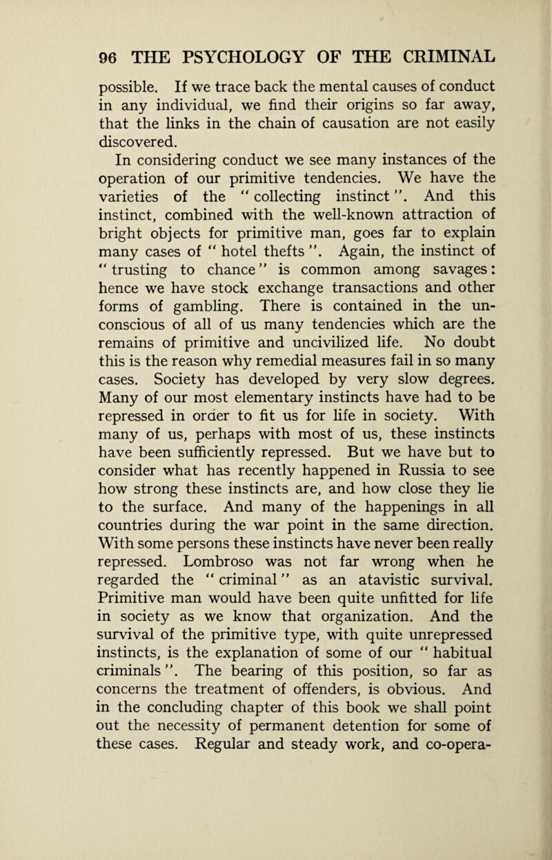possible. If we trace back the mental causes of conduct in any individual, we find their origins so far away, that the links in the chain of causation are not easily discovered. In considering conduct we see many instances of the operation of our primitive tendencies. We have the varieties of the “ collecting instinct ”. And this instinct, combined with the well-known attraction of bright objects for primitive man, goes far to explain many cases of “ hotel thefts ”. Again, the instinct of  trusting to chance ” is common among savages: hence we have stock exchange transactions and other forms of gambling. There is contained in the un¬ conscious of all of us many tendencies which are the remains of primitive and uncivilized life. No doubt this is the reason why remedial measures fail in so many cases. Society has developed by very slow degrees. Many of our most elementary instincts have had to be repressed in order to fit us for life in society. With many of us, perhaps with most of us, these instincts have been sufficiently repressed. But we have but to consider what has recently happened in Russia to see how strong these instincts are, and how close they lie to the surface. And many of the happenings in all countries during the war point in the same direction. With some persons these instincts have never been really repressed. Lombroso was not far wrong when he regarded the “ criminal ” as an atavistic survival. Primitive man would have been quite unfitted for life in society as we know that organization. And the survival of the primitive type, with quite unrepressed instincts, is the explanation of some of our “ habitual criminals The bearing of this position, so far as concerns the treatment of offenders, is obvious. And in the concluding chapter of this book we shall point out the necessity of permanent detention for some of these cases. Regular and steady work, and co-opera-