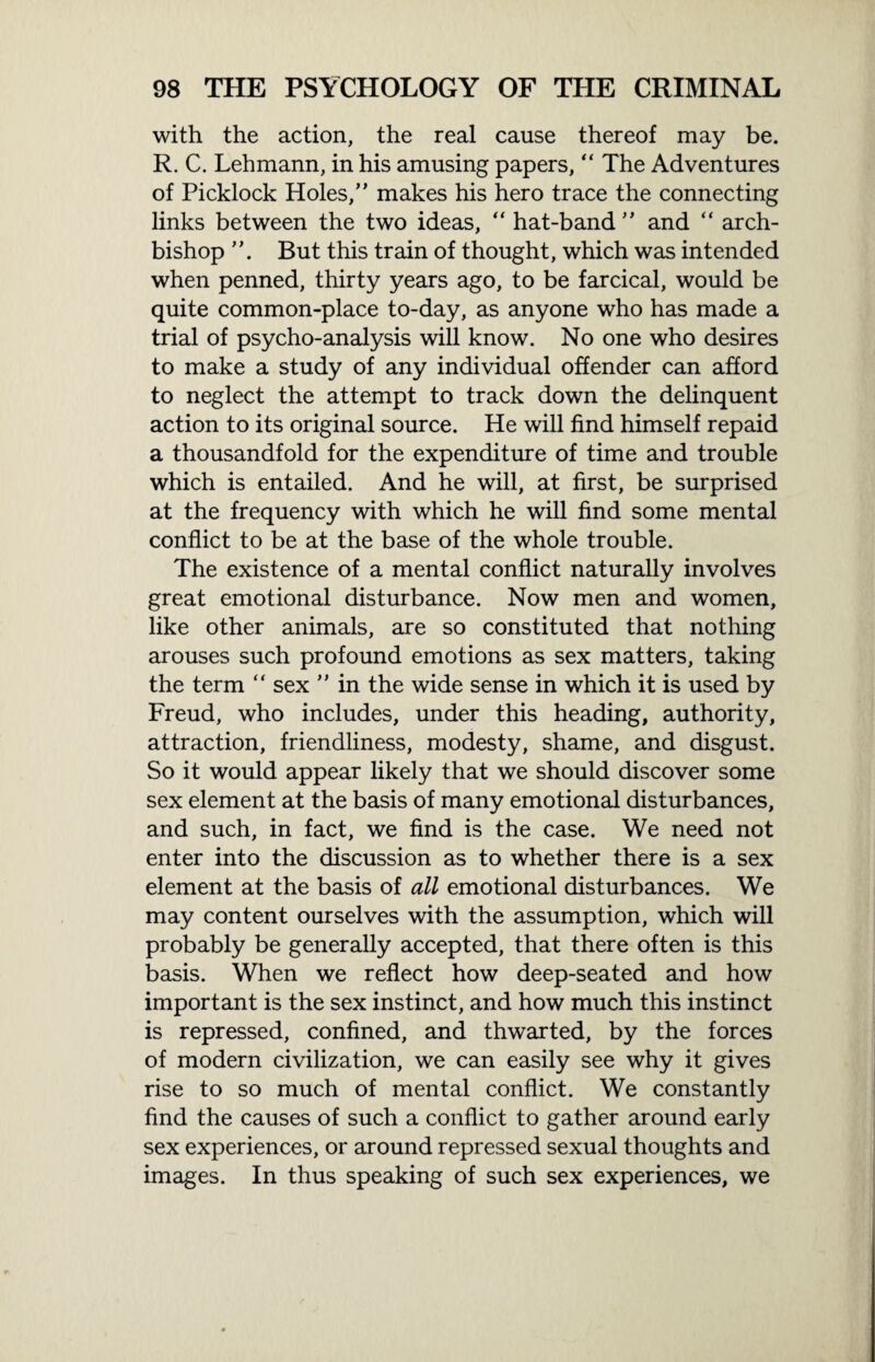 with the action, the real cause thereof may be. R. C. Lehmann, in his amusing papers, “ The Adventures of Picklock Holes,” makes his hero trace the connecting links between the two ideas, “ hat-band ” and “ arch¬ bishop But this train of thought, which was intended when penned, thirty years ago, to be farcical, would be quite common-place to-day, as anyone who has made a trial of psycho-analysis will know. No one who desires to make a study of any individual offender can afford to neglect the attempt to track down the delinquent action to its original source. He will find himself repaid a thousandfold for the expenditure of time and trouble which is entailed. And he will, at first, be surprised at the frequency with which he will find some mental conflict to be at the base of the whole trouble. The existence of a mental conflict naturally involves great emotional disturbance. Now men and women, like other animals, are so constituted that nothing arouses such profound emotions as sex matters, taking the term “ sex ” in the wide sense in which it is used by Freud, who includes, under this heading, authority, attraction, friendliness, modesty, shame, and disgust. So it would appear likely that we should discover some sex element at the basis of many emotional disturbances, and such, in fact, we find is the case. We need not enter into the discussion as to whether there is a sex element at the basis of all emotional disturbances. We may content ourselves with the assumption, which will probably be generally accepted, that there often is this basis. When we reflect how deep-seated and how important is the sex instinct, and how much this instinct is repressed, confined, and thwarted, by the forces of modern civilization, we can easily see why it gives rise to so much of mental conflict. We constantly find the causes of such a conflict to gather around early sex experiences, or around repressed sexual thoughts and images. In thus speaking of such sex experiences, we