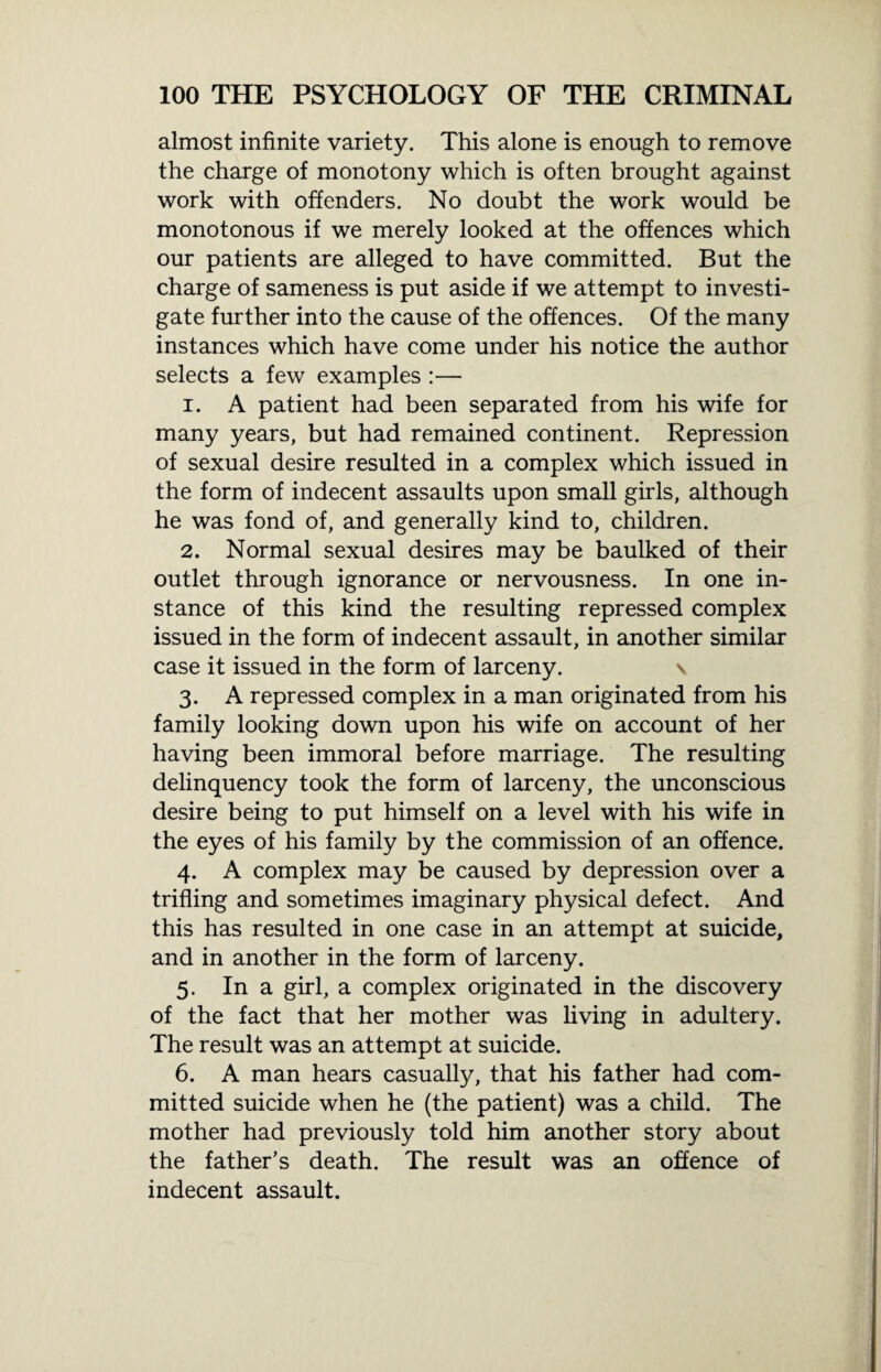 almost infinite variety. This alone is enough to remove the charge of monotony which is often brought against work with offenders. No doubt the work would be monotonous if we merely looked at the offences which our patients are alleged to have committed. But the charge of sameness is put aside if we attempt to investi¬ gate further into the cause of the offences. Of the many instances which have come under his notice the author selects a few examples :— 1. A patient had been separated from his wife for many years, but had remained continent. Repression of sexual desire resulted in a complex which issued in the form of indecent assaults upon small girls, although he was fond of, and generally kind to, children. 2. Normal sexual desires may be baulked of their outlet through ignorance or nervousness. In one in¬ stance of this kind the resulting repressed complex issued in the form of indecent assault, in another similar case it issued in the form of larceny. \ 3. A repressed complex in a man originated from his family looking down upon his wife on account of her having been immoral before marriage. The resulting delinquency took the form of larceny, the unconscious desire being to put himself on a level with his wife in the eyes of his family by the commission of an offence. 4. A complex may be caused by depression over a trifling and sometimes imaginary physical defect. And this has resulted in one case in an attempt at suicide, and in another in the form of larceny. 5. In a girl, a complex originated in the discovery of the fact that her mother was living in adultery. The result was an attempt at suicide. 6. A man hears casually, that his father had com¬ mitted suicide when he (the patient) was a child. The mother had previously told him another story about the father’s death. The result was an offence of indecent assault.