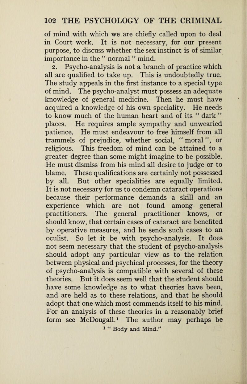 of mind with which we are chiefly called upon to deal in Court work. It is not necessary, for our present purpose, to discuss whether the sex instinct is of similar importance in the  normal ” mind. 2. Psycho-analysis is not a branch of practice which all are qualified to take up. This is undoubtedly true. The study appeals in the first instance to a special type of mind. The psycho-analyst must possess an adequate knowledge of general medicine. Then he must have acquired a knowledge of his own speciality. He needs to know much of the human heart and of its “ dark ” places. He requires ample sympathy and unwearied patience. He must endeavour to free himself from all trammels of prejudice, whether social, “ moral ”, or religious. This freedom of mind can be attained to a greater degree than some might imagine to be possible. He must dismiss from his mind all desire to judge or to blame. These qualifications are certainly not possessed by all. But other specialities are equally limited. It is not necessary for us to condemn cataract operations because their performance demands a skill and an experience which are not found among general practitioners. The general practitioner knows, or should know, that certain cases of cataract are benefited by operative measures, and he sends such cases to an oculist. So let it be with psycho-analysis. It does not seem necessary that the student of psycho-analysis should adopt any particular view as to the relation between physical and psychical processes, for the theory of psycho-analysis is compatible with several of these theories. But it does seem well that the student should have some knowledge as to what theories have been, and are held as to these relations, and that he should adopt that one which most commends itself to his mind. For an analysis of these theories in a reasonably brief form see McDougall.1 The author may perhaps be 1 “ Body and Mind.