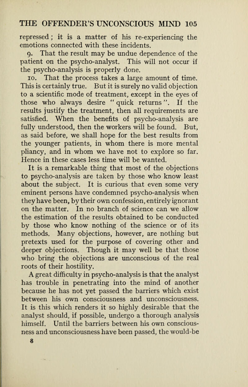 repressed ; it is a matter of his re-experiencing the emotions connected with these incidents. 9. That the result may be undue dependence of the patient on the psycho-analyst. This will not occur if the psycho-analysis is properly done. 10. That the process takes a large amount of time. This is certainly true. But it is surely no valid objection to a scientific mode of treatment, except in the eyes of those who always desire “ quick returns ”. If the results justify the treatment, then all requirements are satisfied. When the benefits of psycho-analysis are fully understood, then the workers will be found. But, as said before, we shall hope for the best results from the younger patients, in whom there is more mental pliancy, and in whom we have not to explore so far. Hence in these cases less time will be wanted. It is a remarkable thing that most of the objections to psycho-analysis are taken by those who know least about the subject. It is curious that even some very eminent persons have condemned psycho-analysis when they have been, by their own confession, entirely ignorant on the matter. In no branch of science can we allow the estimation of the results obtained to be conducted by those who know nothing of the science or of its methods. Many objections, however, are nothing but pretexts used for the purpose of covering other and deeper objections. Though it may well be that those who bring the objections are unconscious of the real roots of their hostility. A great difficulty in psycho-analysis is that the analyst has trouble in penetrating into the mind of another because he has not yet passed the barriers which exist between his own consciousness and unconsciousness. It is this which renders it so highly desirable that the analyst should, if possible, undergo a thorough analysis himself. Until the barriers between his own conscious¬ ness and unconsciousness have been passed, the would-be 8