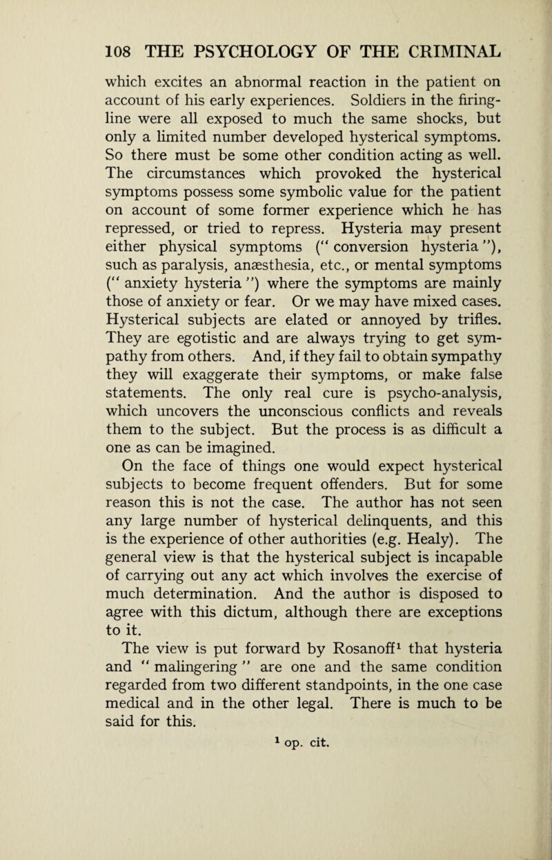 which excites an abnormal reaction in the patient on account of his early experiences. Soldiers in the firing- line were all exposed to much the same shocks, but only a limited number developed hysterical symptoms. So there must be some other condition acting as well. The circumstances which provoked the hysterical symptoms possess some symbolic value for the patient on account of some former experience which he has repressed, or tried to repress. Hysteria may present either physical symptoms (“conversion hysteria”), such as paralysis, anaesthesia, etc., or mental symptoms (“ anxiety hysteria ”) where the symptoms are mainly those of anxiety or fear. Or we may have mixed cases. Hysterical subjects are elated or annoyed by trifles. They are egotistic and are always trying to get sym¬ pathy from others. And, if they fail to obtain sympathy they will exaggerate their symptoms, or make false statements. The only real cure is psycho-analysis, which uncovers the unconscious conflicts and reveals them to the subject. But the process is as difficult a one as can be imagined. On the face of things one would expect hysterical subjects to become frequent offenders. But for some reason this is not the case. The author has not seen any large number of hysterical delinquents, and this is the experience of other authorities (e.g. Healy). The general view is that the hysterical subject is incapable of carrying out any act which involves the exercise of much determination. And the author is disposed to agree with this dictum, although there are exceptions to it. The view is put forward by Rosanoff1 that hysteria and “ malingering ” are one and the same condition regarded from two different standpoints, in the one case medical and in the other legal. There is much to be said for this. 1 op. cit.