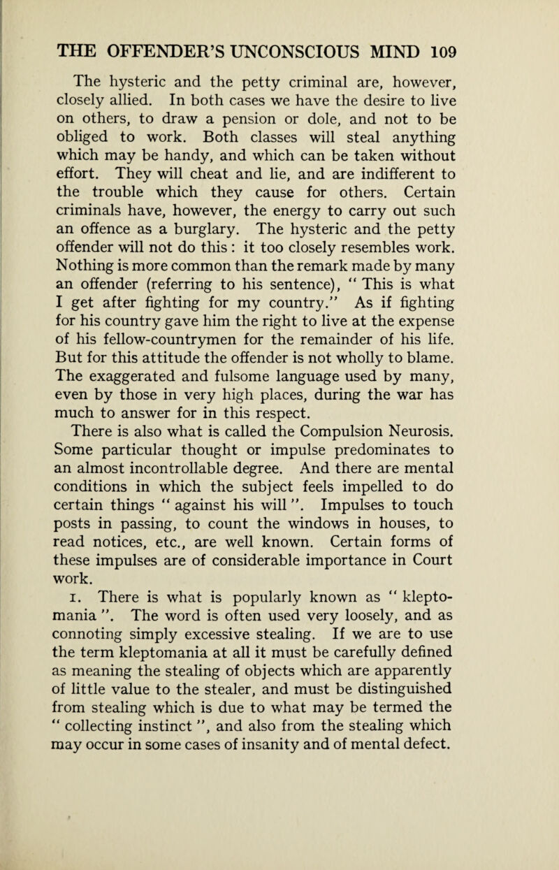 The hysteric and the petty criminal are, however, closely allied. In both cases we have the desire to live on others, to draw a pension or dole, and not to be obliged to work. Both classes will steal anything which may be handy, and which can be taken without effort. They will cheat and lie, and are indifferent to the trouble which they cause for others. Certain criminals have, however, the energy to carry out such an offence as a burglary. The hysteric and the petty offender will not do this : it too closely resembles work. Nothing is more common than the remark made by many an offender (referring to his sentence), “ This is what I get after fighting for my country.” As if fighting for his country gave him the right to live at the expense of his fellow-countrymen for the remainder of his life. But for this attitude the offender is not wholly to blame. The exaggerated and fulsome language used by many, even by those in very high places, during the war has much to answer for in this respect. There is also what is called the Compulsion Neurosis. Some particular thought or impulse predominates to an almost incontrollable degree. And there are mental conditions in which the subject feels impelled to do certain things “ against his will ”. Impulses to touch posts in passing, to count the windows in houses, to read notices, etc., are well known. Certain forms of these impulses are of considerable importance in Court work. i. There is what is popularly known as “ klepto¬ mania ”. The word is often used very loosely, and as connoting simply excessive stealing. If we are to use the term kleptomania at all it must be carefully defined as meaning the stealing of objects which are apparently of little value to the stealer, and must be distinguished from stealing which is due to what may be termed the “ collecting instinct ”, and also from the stealing which may occur in some cases of insanity and of mental defect.